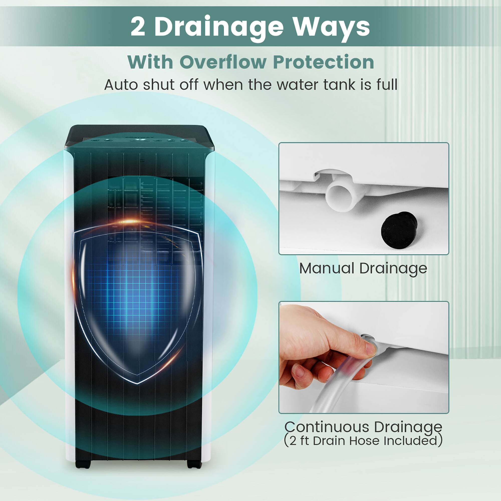 2 Drainage Ways  
With Overflow Protection  
Auto shut off when the water tank is full  

Manual Drainage  

Continuous Drainage  
(2 ft Drain Hose Included)