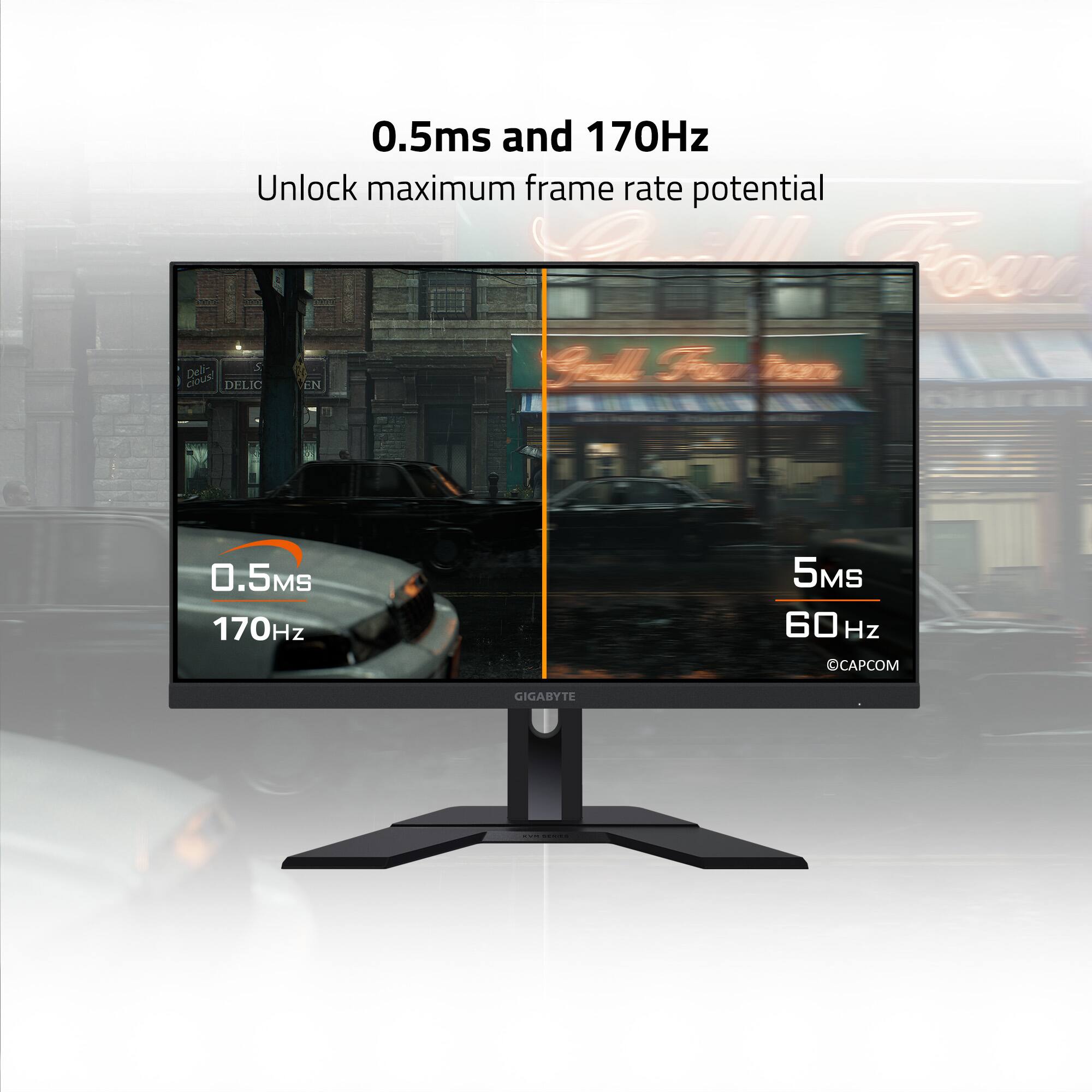 0.5ms and 170Hz  
Unlock maximum frame rate potential  

0.5MS  
170Hz  

5MS  
60Hz  

CAPCOM  
GIGABYTE