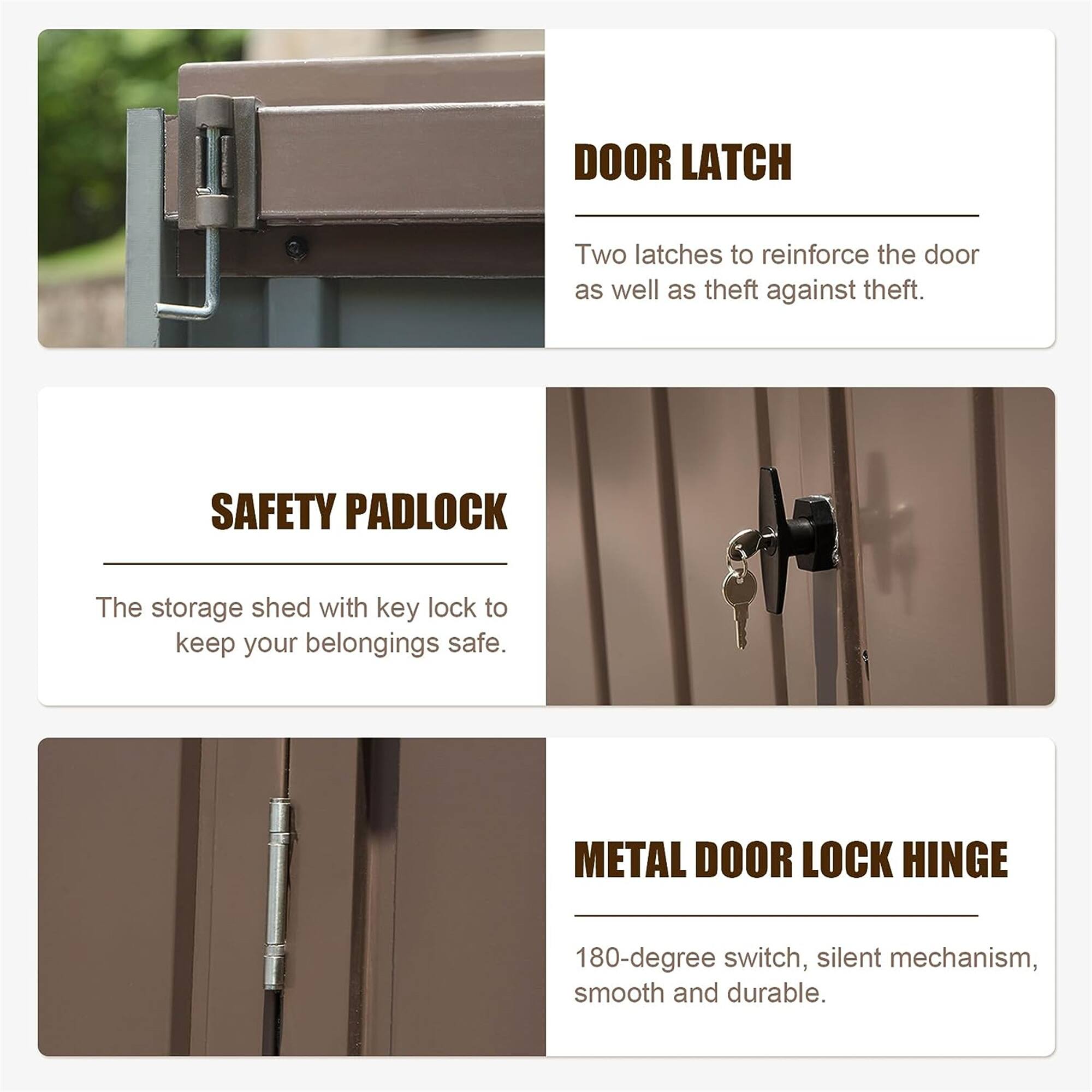 DOOR LATCH  
Two latches to reinforce the door as well as theft against theft.

SAFETY PADLOCK  
The storage shed with key lock to keep your belongings safe.

METAL DOOR LOCK HINGE  
180-degree switch, silent mechanism, smooth and durable.