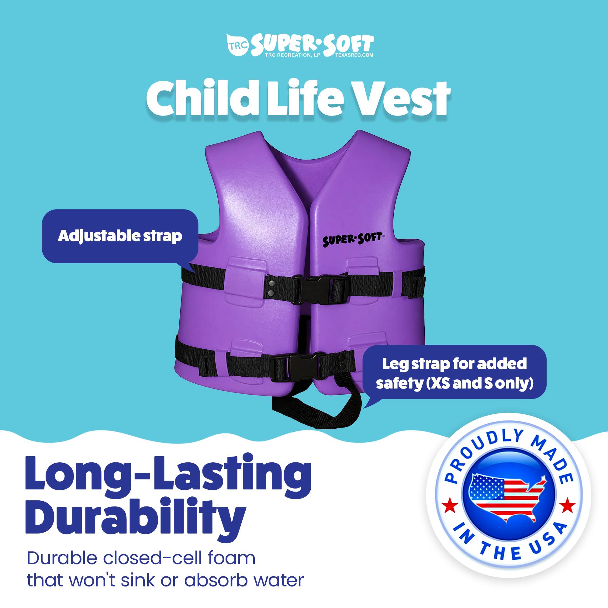 TRC SUPERSOFT TRC RECREATION. LPP TEXASREC.COM Child Life Vest Adjustable strap SUPER-SOFT Leg strap for added safety (XS and S only) Long-Lasting PROUDLY MADE IN USA Durable closed-cell foam that won't sink or absorb water