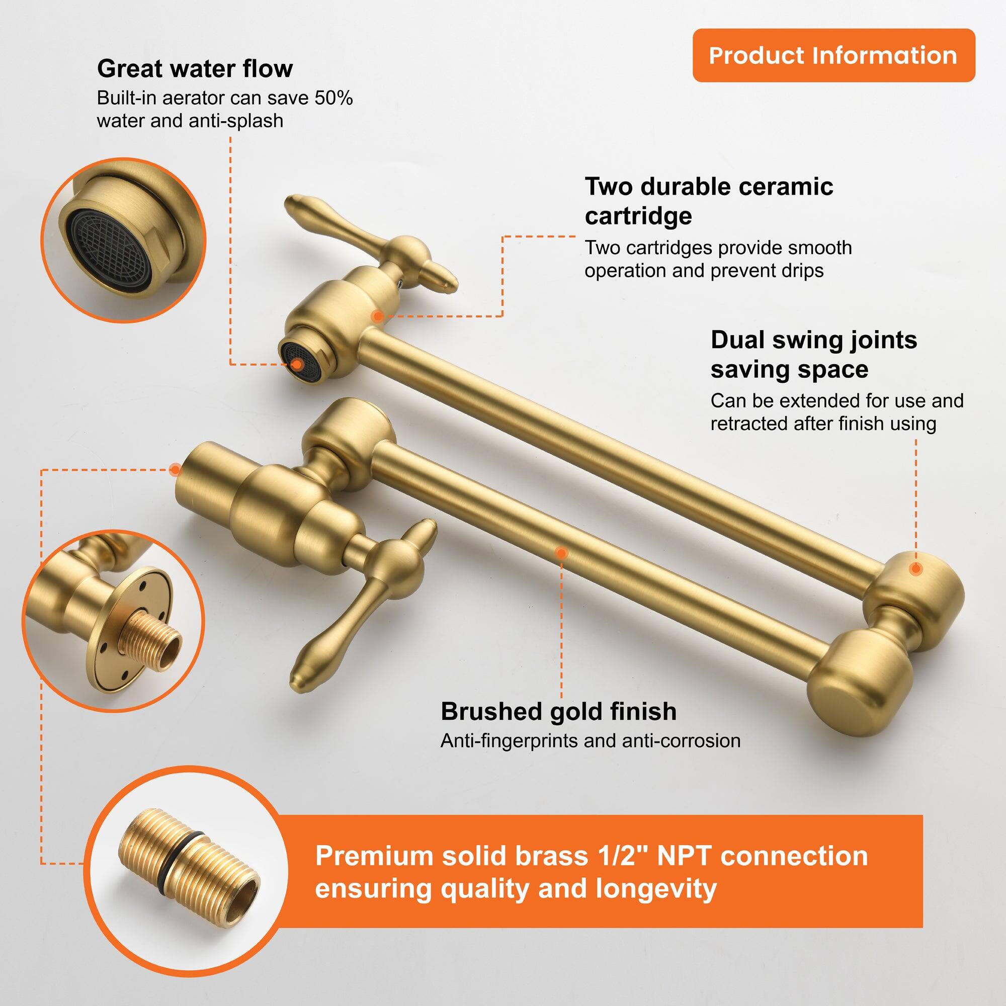 Great water flow  
Built-in aerator can save 50% water and anti-splash  

Two durable ceramic cartridge  
Two cartridges provide smooth operation and prevent drips  

Dual swing joints saving space  
Can be extended for use and retracted after finish using  

Brushed gold finish  
Anti-fingerprints and anti-corrosion  

Premium solid brass 1/2" NPT connection  
ensuring quality and longevity