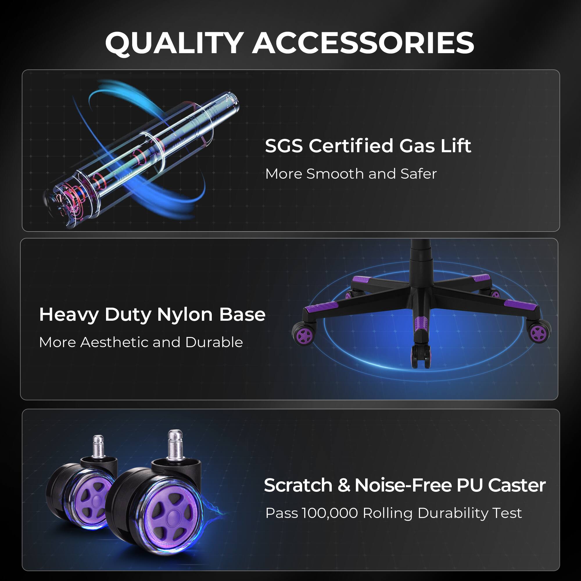 QUALITY ACCESSORIES

SGS Certified Gas Lift  
More Smooth and Safer

Heavy Duty Nylon Base  
More Aesthetic and Durable

Scratch & Noise-Free PU Caster  
Pass 100,000 Rolling Durability Test