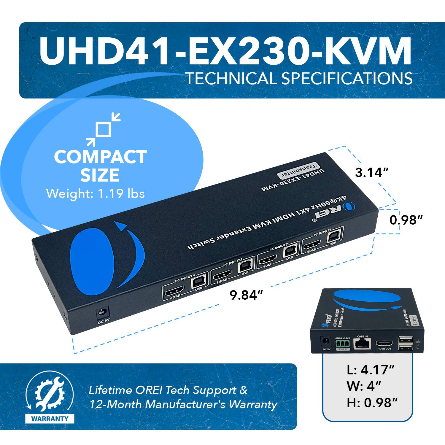 UHD41-EX230-KVM TECHNICAL SPECIFICATIONS
COMPACT SIZE
Transmitter UHD41
3.14"
UHD41-EX230-KVM
Weight: 1.19 lbs
4X1 4K@60Hz HDMI
0.98"
KVM Extender
XC INPUT
Switch
ae K INPUTZ
HDA
A ~ INPUTS
HDMI
DN
FC NPUT
HDMI
L
HOMY
9.84"
DE
BN
RE
4
WWW
inndechia
I
P
Rove
CAPS
O-5
Lifetime OREI Tech Support & 12-Month Manufacturer's Warranty
WARRANTY
L: 4.17"
W: 4"
H: 0.98"