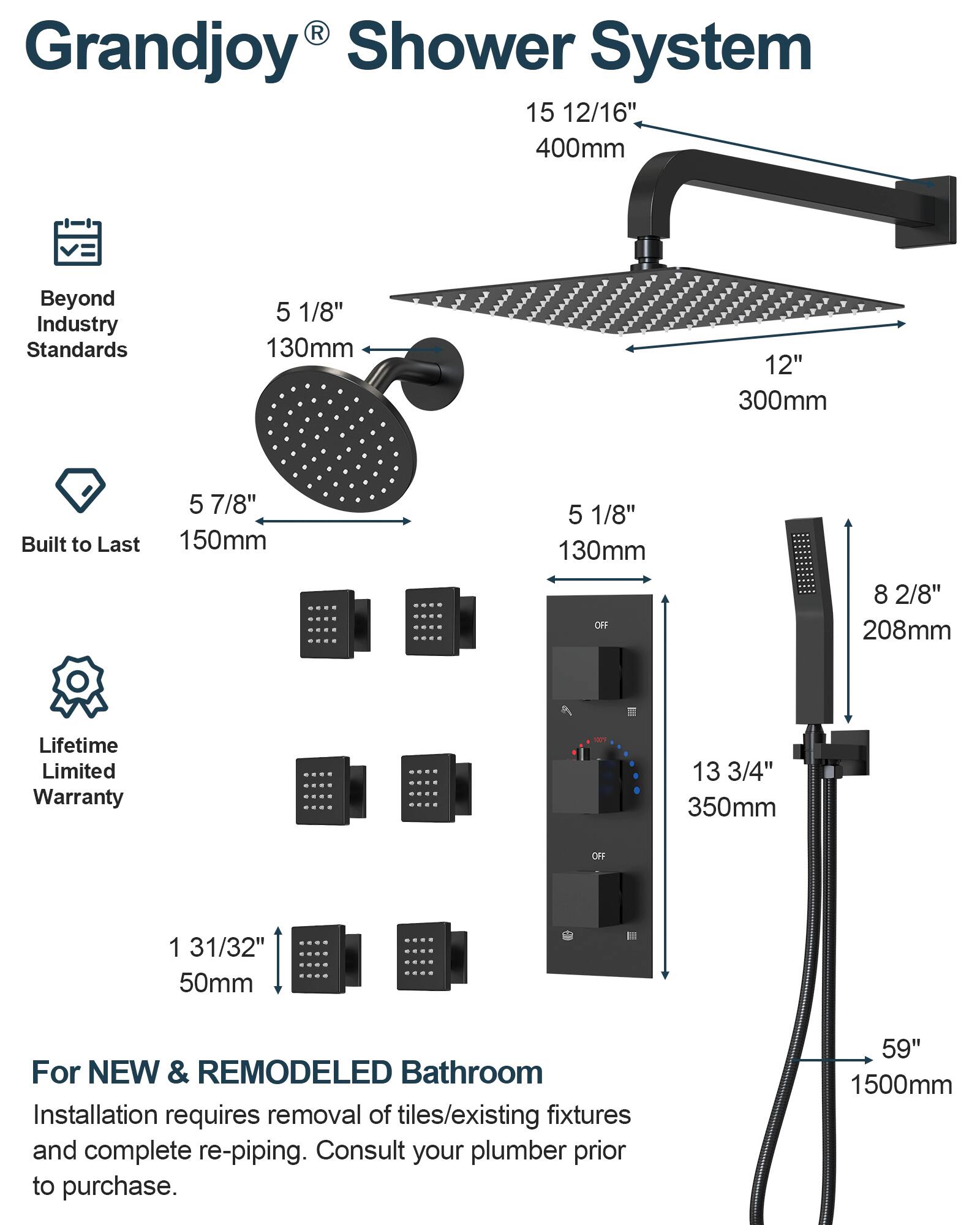 Grandjoy® Shower System

Beyond Industry Standards

Built to Last

Lifetime Limited Warranty

For NEW & REMODELED Bathroom

Installation requires removal of tiles/existing fixtures and complete re-piping. Consult your plumber prior to purchase.

- 15 12/16" 400mm
- 12" 300mm
- 5 7/8" 150mm
- 5 1/8" 130mm
- 8 2/8" 208mm
- 13 3/4" 350mm
- 1 31/32" 50mm
- 59" 1500mm