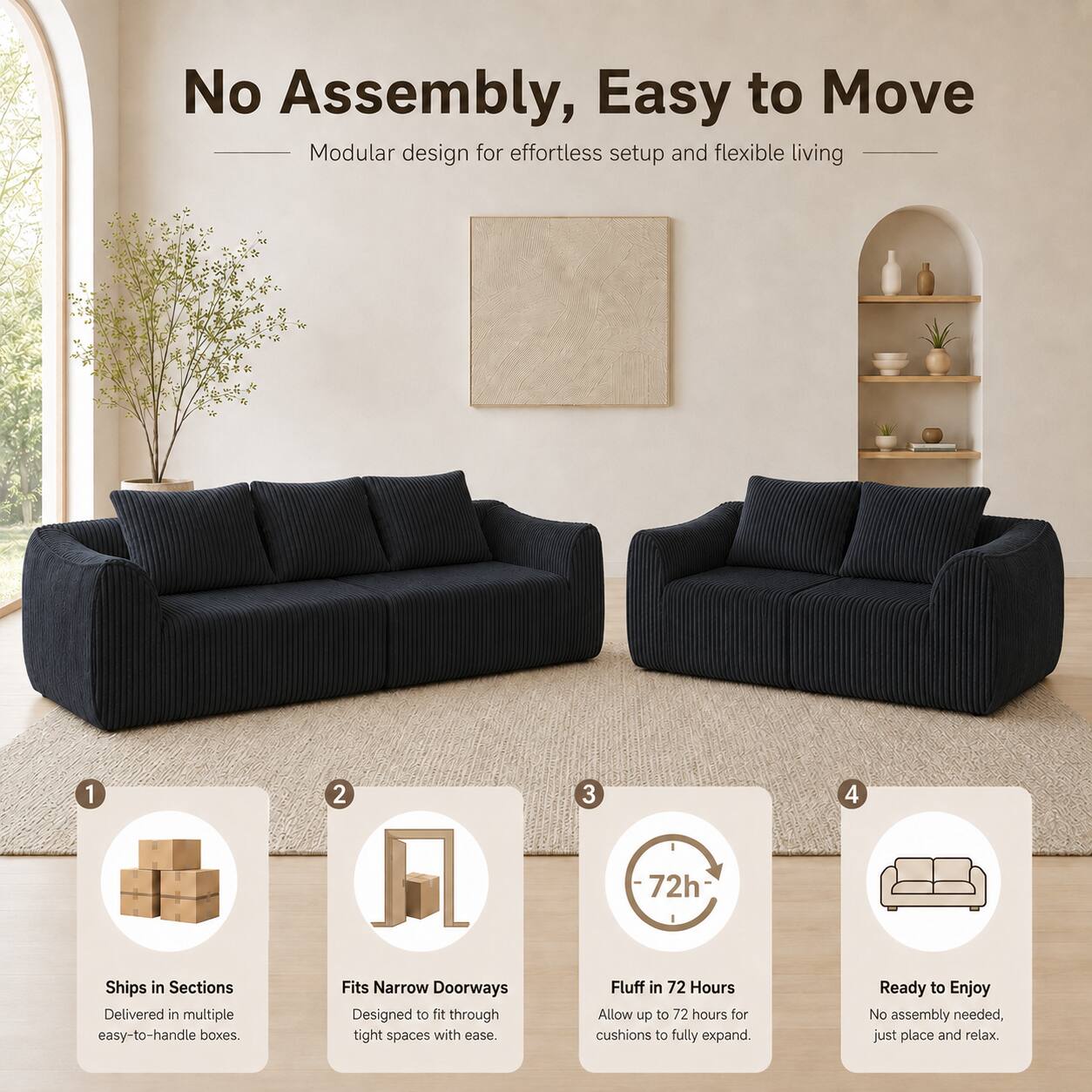 No Assembly, Easy to Move  
Modular design for effortless setup and flexible living

1. Ships in Sections  
   Delivered in multiple easy-to-handle boxes.

2. Fits Narrow Doorways  
   Designed to fit through tight spaces with ease.

3. Fluff in 72 Hours  
   Allow up to 72 hours for cushions to fully expand.

4. Ready to Enjoy  
   No assembly needed, just place and relax.