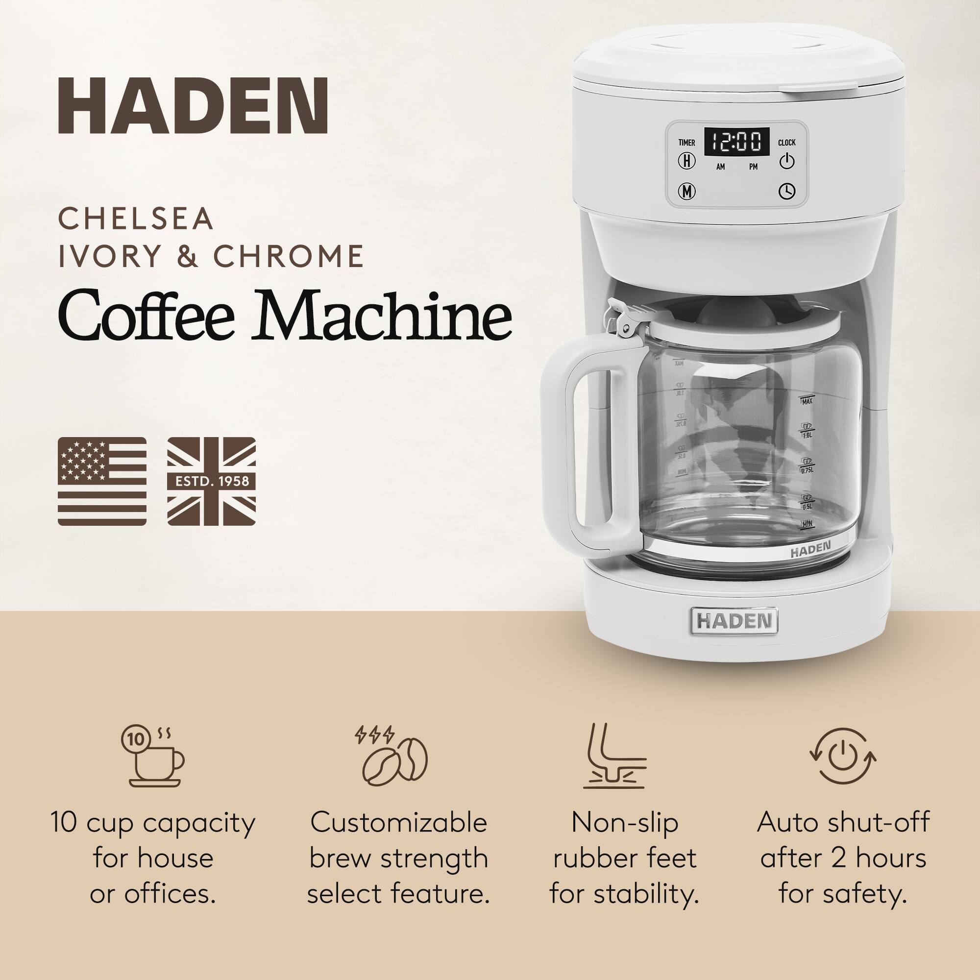 HADEN  
CHELSEA  
IVORY & CHROME  
Coffee Machine  

ESTD. 1958  

10 cup capacity for house or offices.  
Customizable brew strength select feature.  
Non-slip rubber feet for stability.  
Auto shut-off after 2 hours for safety.