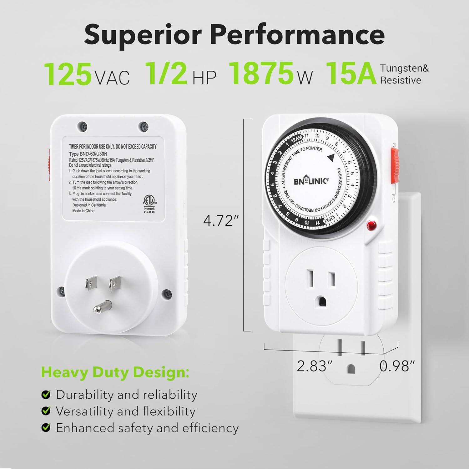Superior Performance  
125 VAC 1/2 HP 1875W 15A Tungsten & Resistive  

TIMER FOR INDOOR USE ONLY. DO NOT EXCEED CAPACITY  
Type BNO-B0/039N  
Rated 125VAC/15A/1875W Tungsten & Resistive (12P)  
Do not exceed electrical ratings.  
1. Push down the joint slice, according to the working duration of the household appliance you need.  
2. Turn the dial following the arrow's direction until the mark pointing to your setting time.  
3. Plug in the socket and connect it with the household appliance.  
Designed & Made in China.  

Heavy Duty Design:  
- Durability and reliability  
- Versatility and flexibility  
- Enhanced safety and efficiency  

4.72"  
2.83" 0.98"