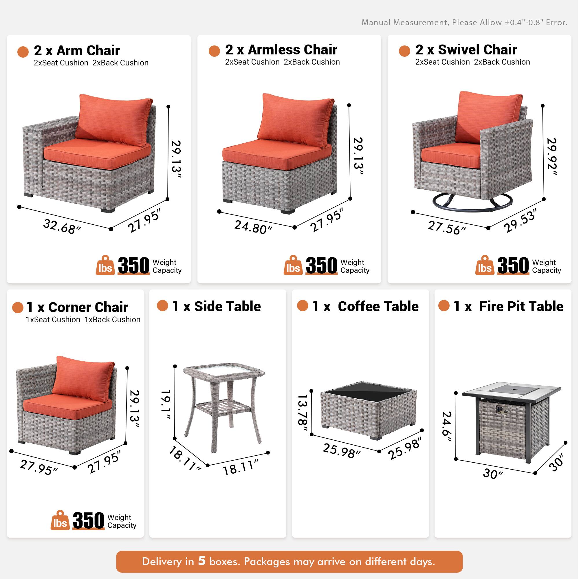 Manual Measurement, Please Allow 0.4"-0.8" Error.

- 2 x Arm Chair
  - 2x Seat Cushion
  - 2x Back Cushion
  - 32.68" x 29.13" x 27.95"
  - 350 lbs Weight Capacity

- 2 x Armless Chair
  - 2x Seat Cushion
  - 2x Back Cushion
  - 29.13" x 27.95" x 24.80"
  - 350 lbs Weight Capacity

- 2 x Swivel Chair
  - 2x Seat Cushion
  - 2x Back Cushion
  - 29.92" x 27.56" x 29.53"
  - 350 lbs Weight Capacity

- 1 x Corner Chair
  - 1x Seat Cushion
  - 1x Back Cushion
  - 29.13" x 27.95" x 27.95"
  - 350 lbs Weight