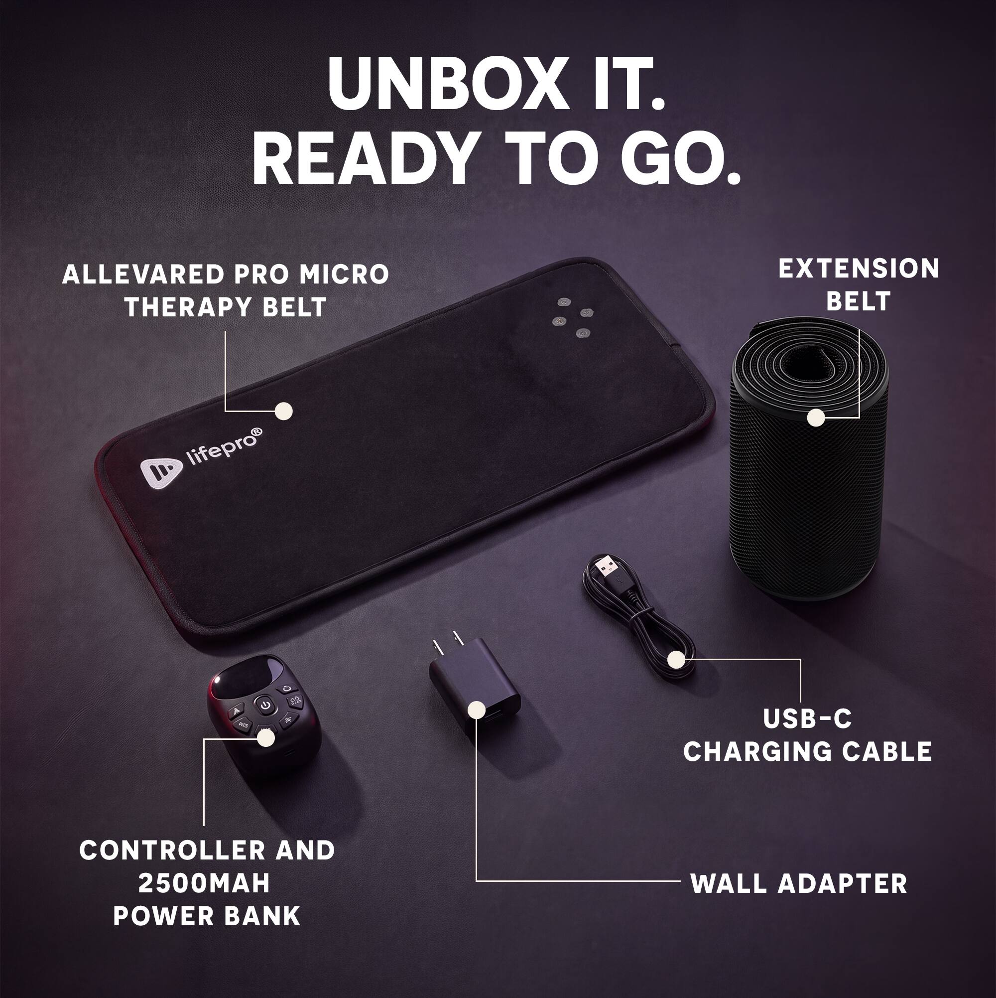 UNBOX IT. READY TO GO.

ALLEVARED PRO MICRO THERAPY BELT
EXTENSION BELT
lifepro
A K2
G
USB-C CHARGING CABLE
CONTROLLER AND 2500MAH POWER BANK
WALL ADAPTER