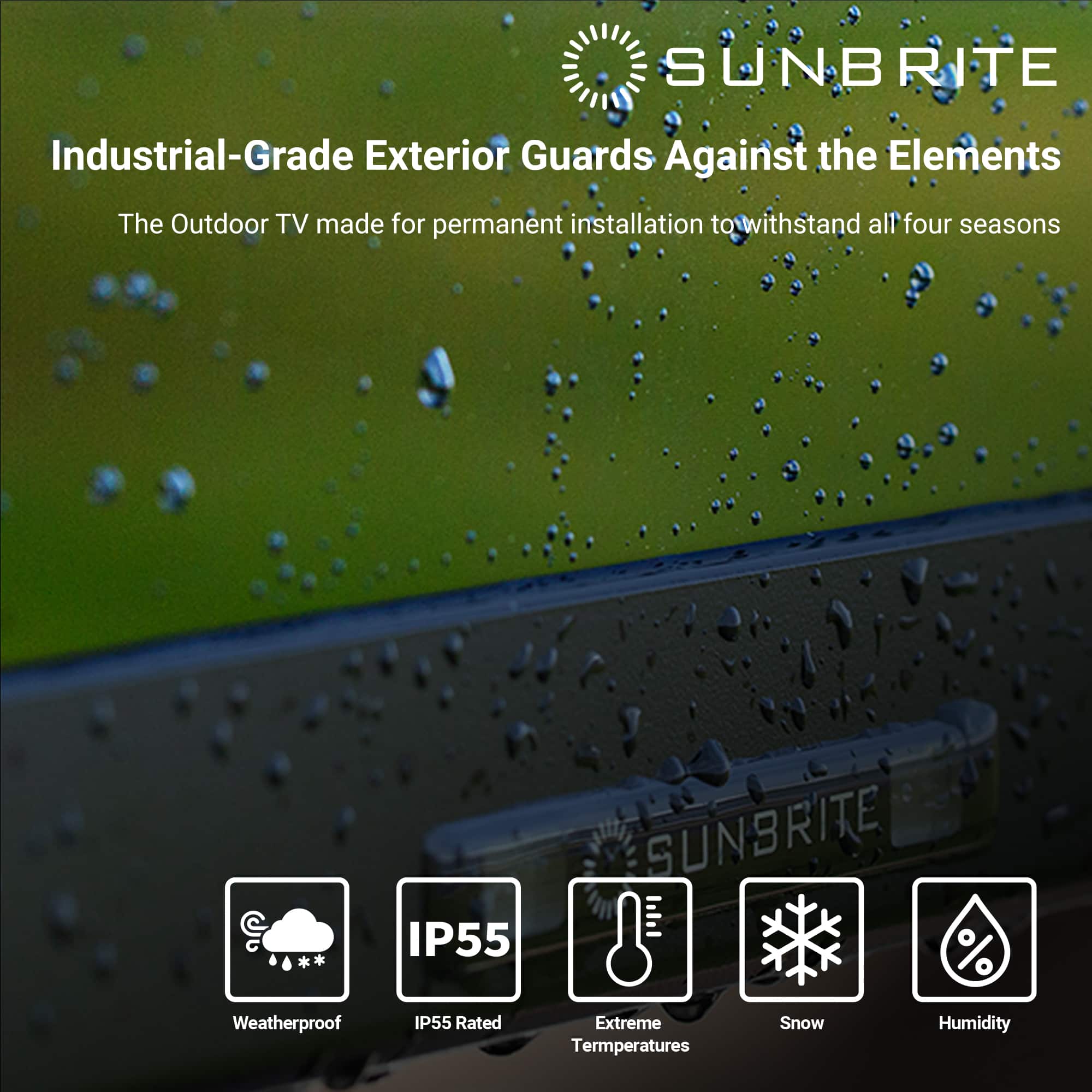 SUNBRITE Industrial-Grade Exterior Guards Against the Elements The Outdoor TV made for permanent installation to withstand all four seasons IP55 SUNBRITE % Weatherproof IP55 Rated Extreme Temperatures Snow Humidity