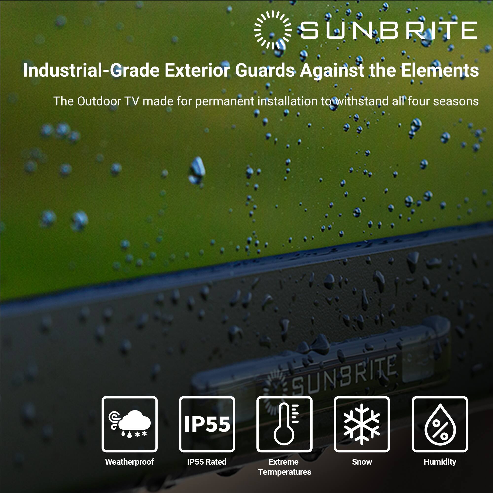 SUNBRITE Industrial-Grade Exterior Guards Against the Elements The Outdoor TV made for permanent installation to withstand all four seasons IP55 SUNBRITE % Weatherproof IP55 Rated Extreme Temperatures Snow Humidity