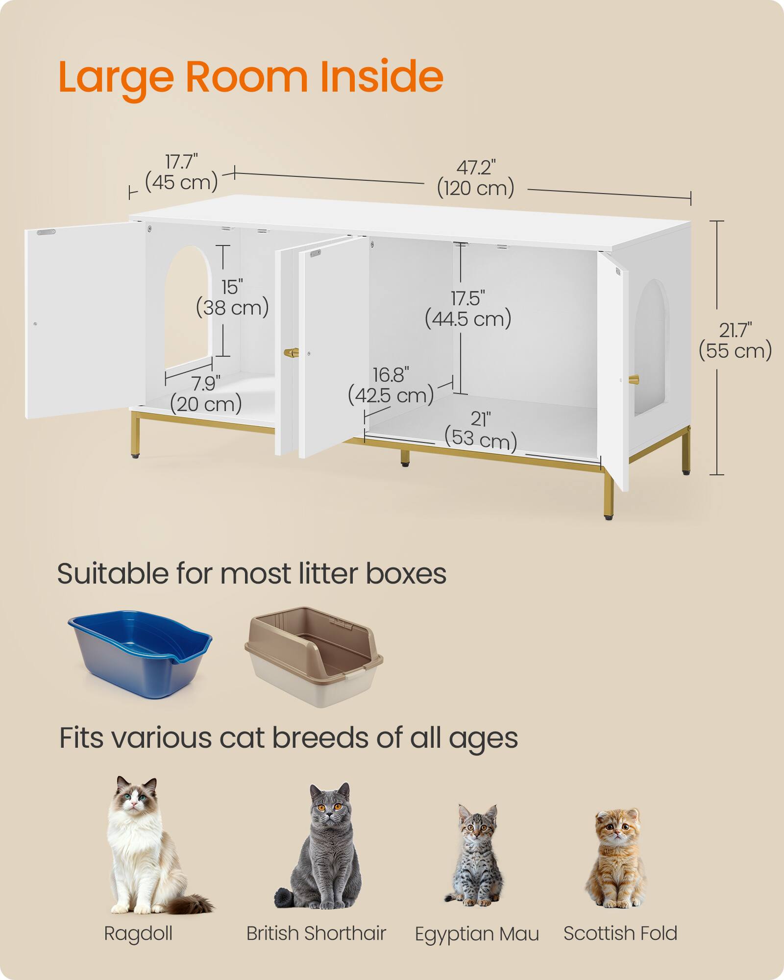 Large Room Inside

17.7" (45 cm)  
47.2" (120 cm)  
T 15" (38 cm) 7.9" (20 cm)  
17.5" (44.5 cm) 16.8" (42.5 cm) 21" (53 cm)  
21.7" (55 cm)

Suitable for most litter boxes  
Fits various cat breeds of all ages  
Ragdoll  
British Shorthair  
Egyptian Mau  
Scottish Fold