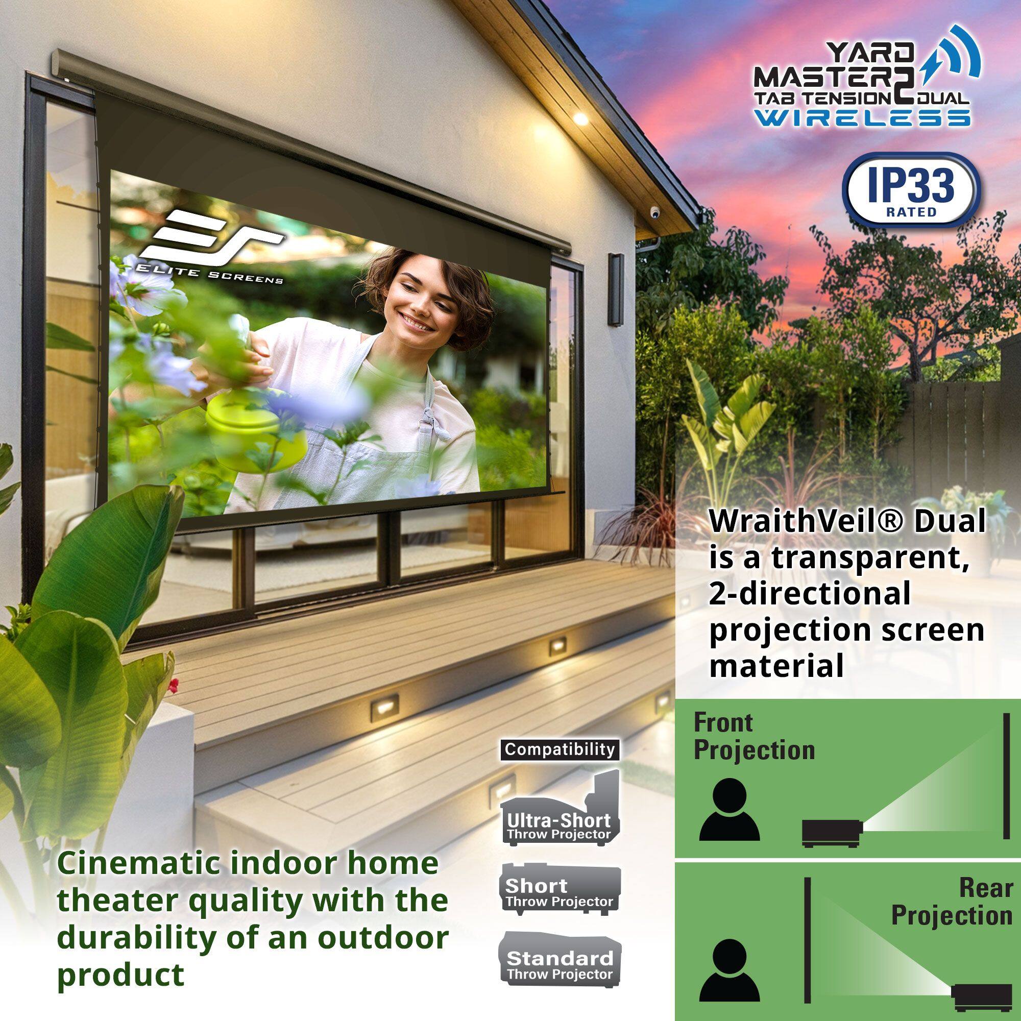**YARD MASTER 2 TENSION DUAL WIRELESS**

**IP33 RATED**

**WraithVeil® Dual**  
is a transparent, 2-directional projection screen material

**Cinematic indoor home theater quality with the durability of an outdoor product**

**Compatibility**  
- Ultra-Short Throw Projector  
- Short Throw Projector  
- Standard Throw Projector  

**Front Projection**  
**Rear Projection**