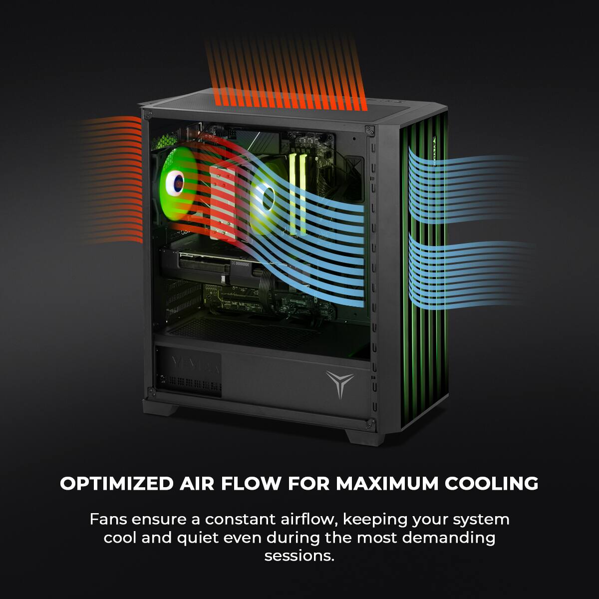 OPTIMIZED AIR FLOW FOR MAXIMUM COOLING

Fans ensure a constant airflow, keeping your system cool and quiet even during the most demanding sessions.