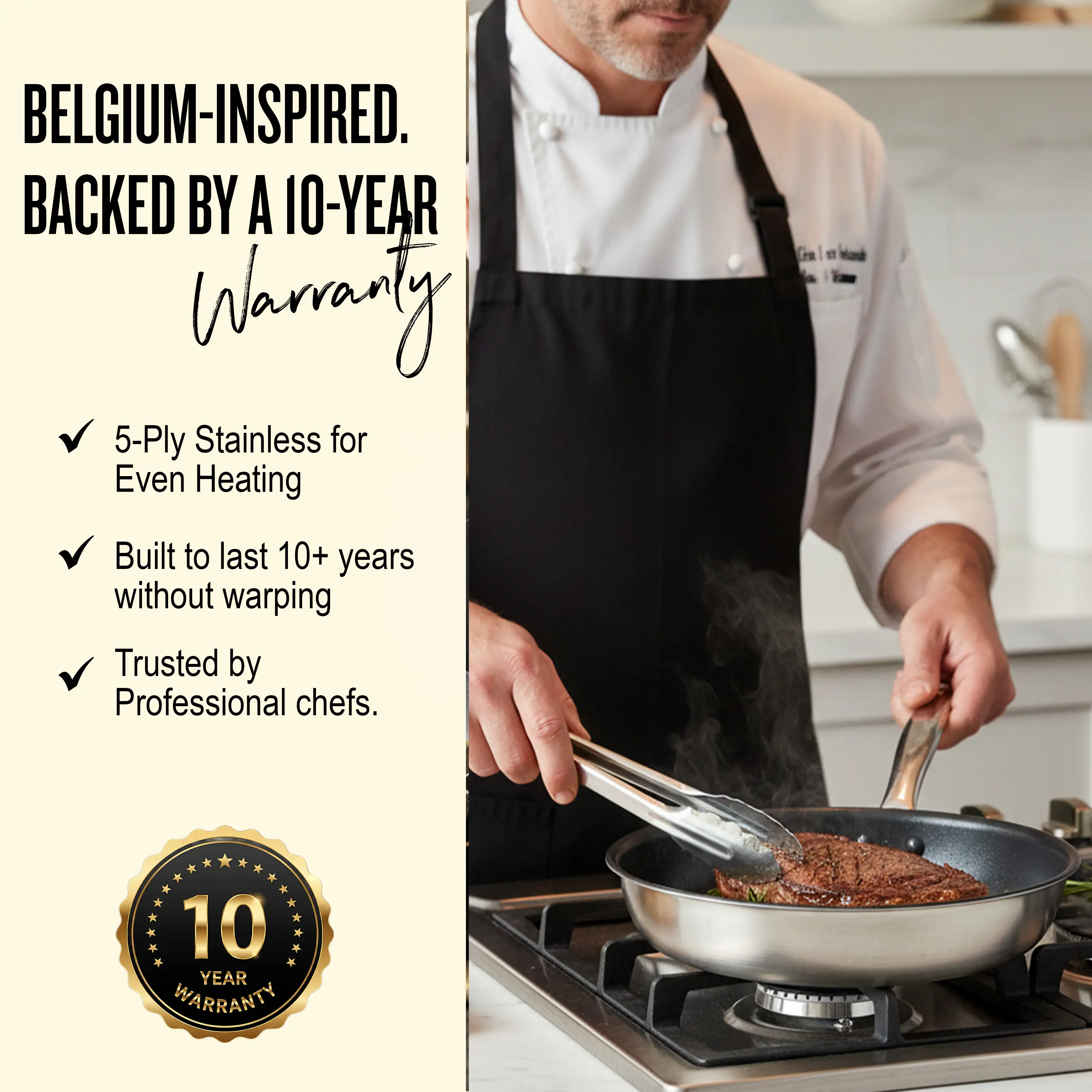 BELGIUM-INSPIRED.  
BACKED BY A 10-YEAR WARRANTY

- 5-Ply Stainless for Even Heating
- Built to last 10+ years without warping
- Trusted by Professional chefs.

10 YEAR WARRANTY