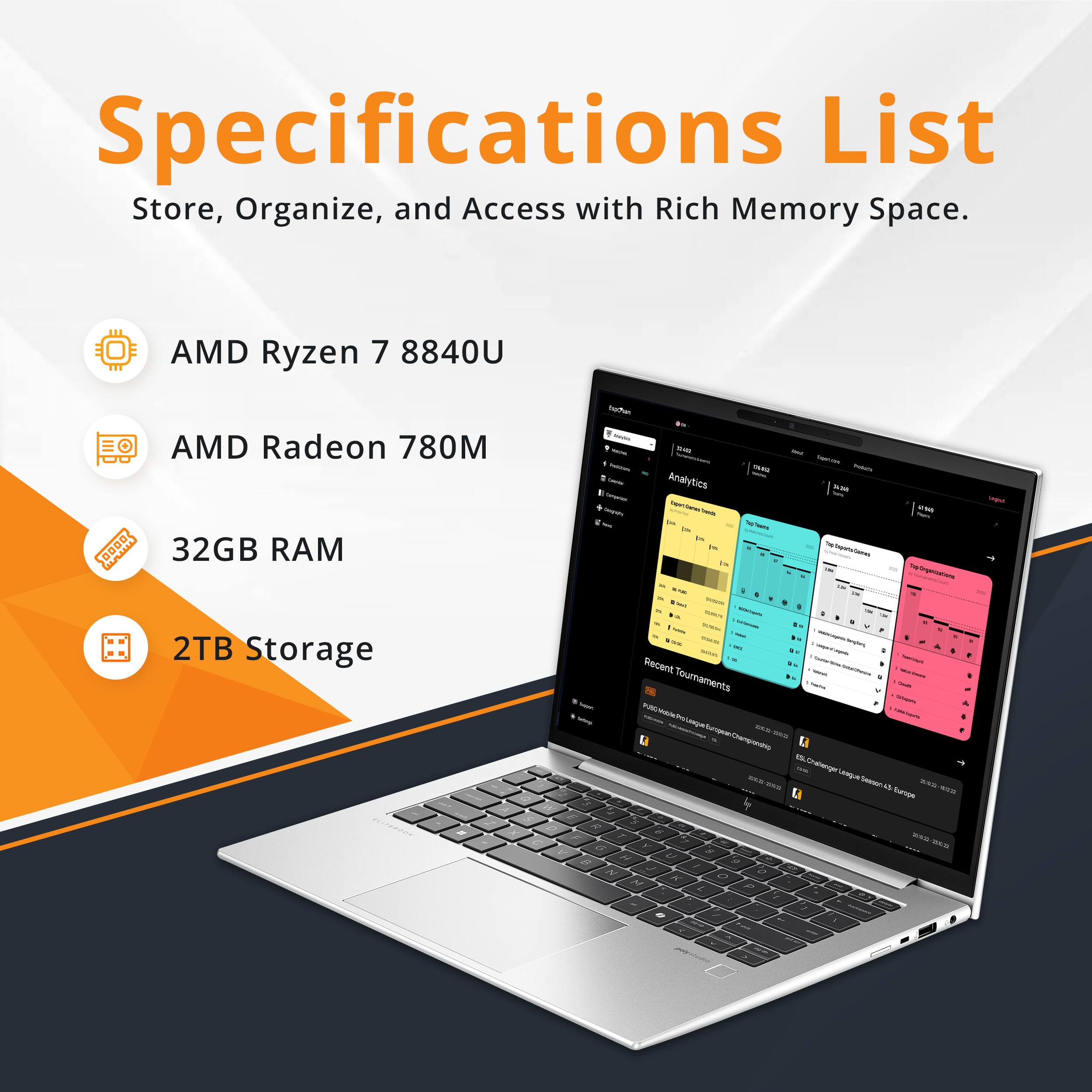 Specifications List  
Store, Organize, and Access with Rich Memory Space.

- AMD Ryzen 7 8840U
- AMD Radeon 780M
- 32GB RAM
- 2TB Storage

Recent Tournaments  
- Public Tournaments  
  - 5v5 Challenge League Europe Championship  
  - 5v5 Challenge League Season 6 Europe