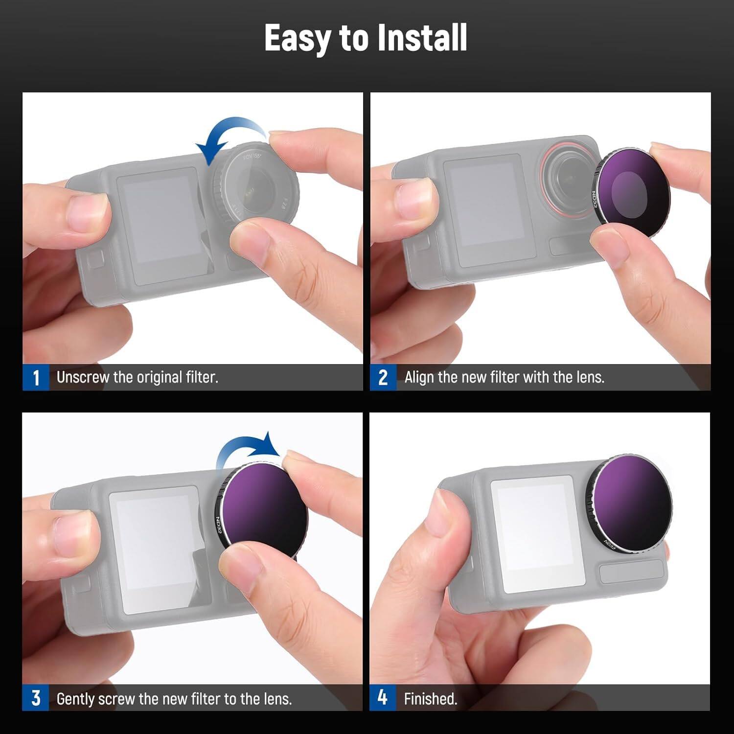 Easy to Install

1. Unscrew the original filter.
2. Align the new filter with the lens.
3. Gently screw the new filter to the lens.
4. Finished.