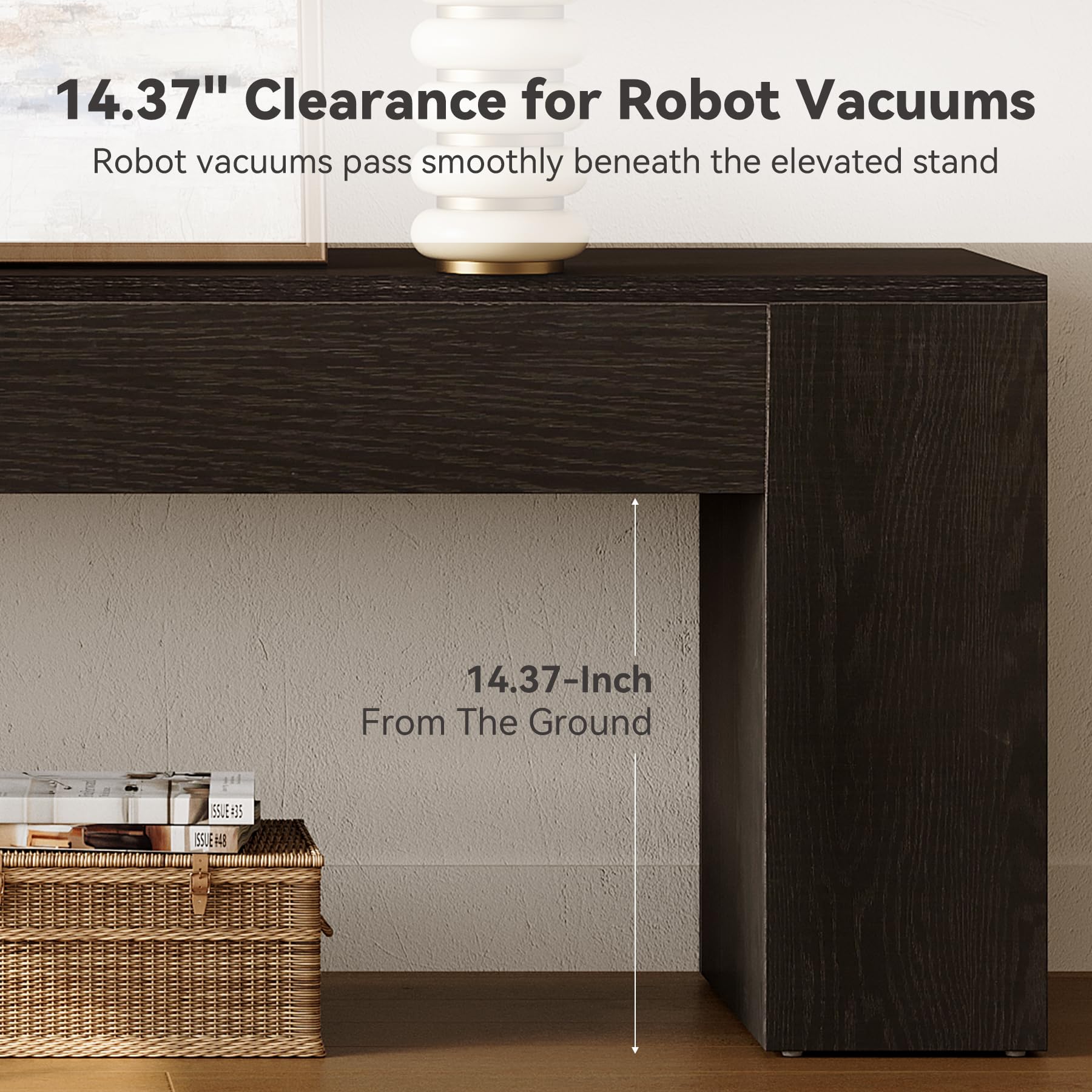 14.37" Clearance for Robot Vacuums  
Robot vacuums pass smoothly beneath the elevated stand  

14.37-Inch From The Ground  

ISSUE=35  
ISSUE#48