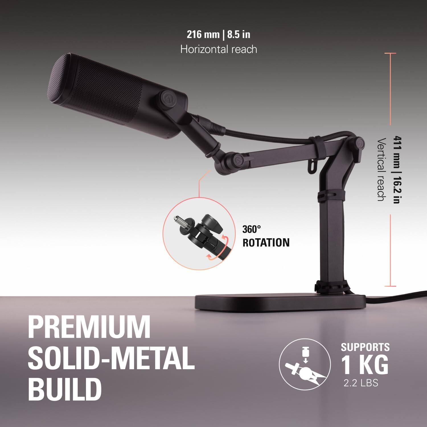 216 mm | 8.5 in Horizontal reach  
411 mm | 16.2 in Vertical reach  
360° ROTATION  
PREMIUM SOLID-METAL BUILD  
SUPPORTS 1 KG | 2.2 LBS