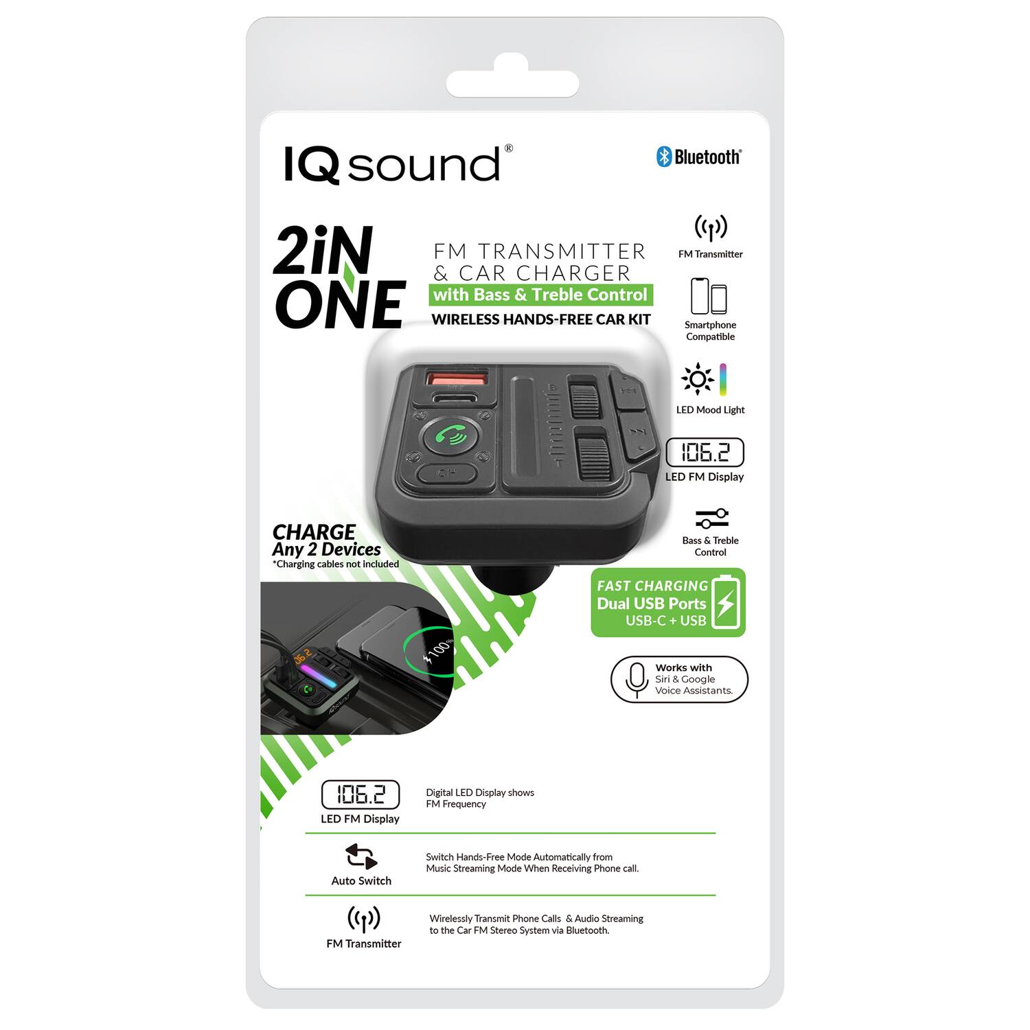 IQ sound  
2iN ONE  
FM TRANSMITTER & CAR CHARGER with Bass & Treble Control  
WIRELESS HANDS-FREE CAR KIT  

- Smartphone Compatible  
- LED Mood Light  
- 106.2 LED FM Display  
- CHARGE Any 2 Devices  
- FAST CHARGING Dual USB Ports USB-C + USB  
- Works with Siri & Google Voice Assistants  

Digital LED Display shows FM Frequency  
Auto Switch  
Wirelessly Transmit Phone Calls & Audio Streaming to the Car M Stereo System via Bluetooth FM Transmitter  

*Charging Cables not included