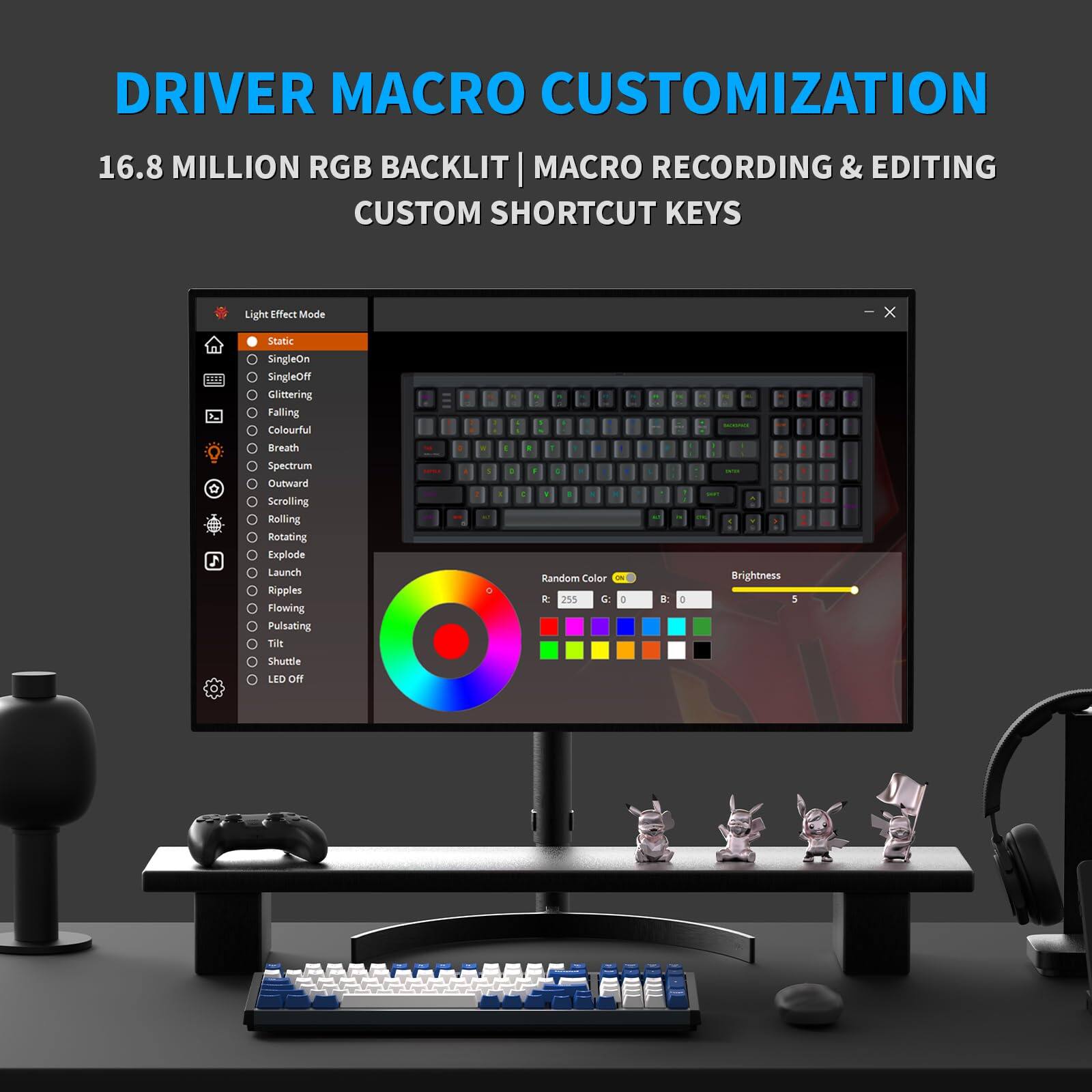 DRIVER MACRO CUSTOMIZATION  
16.8 MILLION RGB BACKLIT | MACRO RECORDING & EDITING  
CUSTOM SHORTCUT KEYS  

Light Effect Mode  
- Static  
- SingleOn  
- SingleOff  
- Glittering  
- Falling  
- Colourful  
- Breath  
- Spectrum  
- Outward  
- Scrolling  
- Rolling  
- Rotating  
- Explode  
- Launch  
- Ripples  
- Flowing  
- Pulsating  
- Til  
- Shuttle  
- LED Off  

Random Color  
Brightness  

Brightness: 5  

Shuttle LID ON