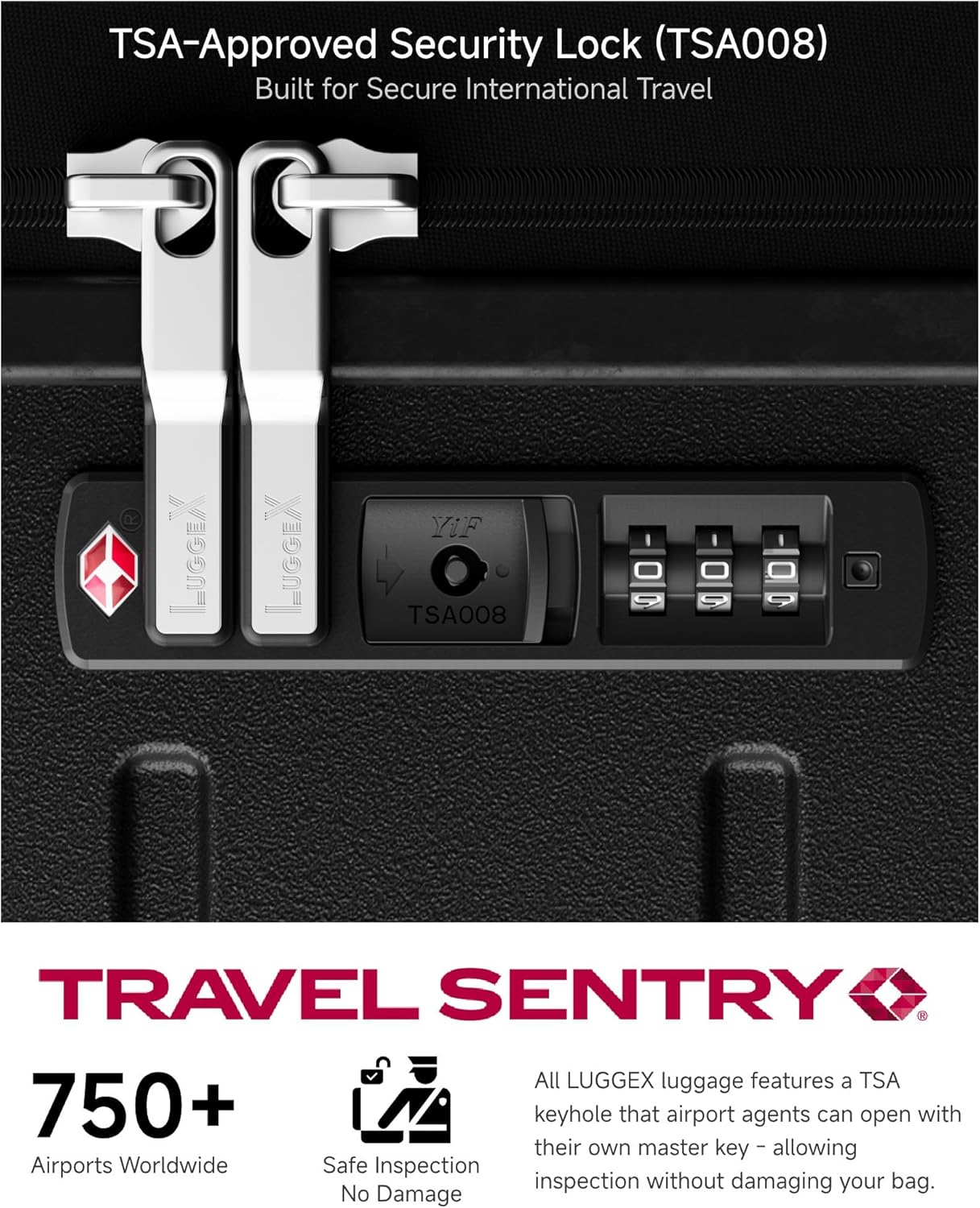 TSA-Approved Security Lock (TSA008)  
Built for Secure International Travel  

All LUGGEX luggage features a TSA 750+ keyhole that airport agents can open with their own master key, allowing safe inspection without damaging your bag.  

TRAVEL SENTRY  

750+ Airports Worldwide  
Safe Inspection  
No Damage  

All LUGGEX luggage features a TSA keyhole that airport agents can open with their own master key - allowing inspection without damaging your bag.