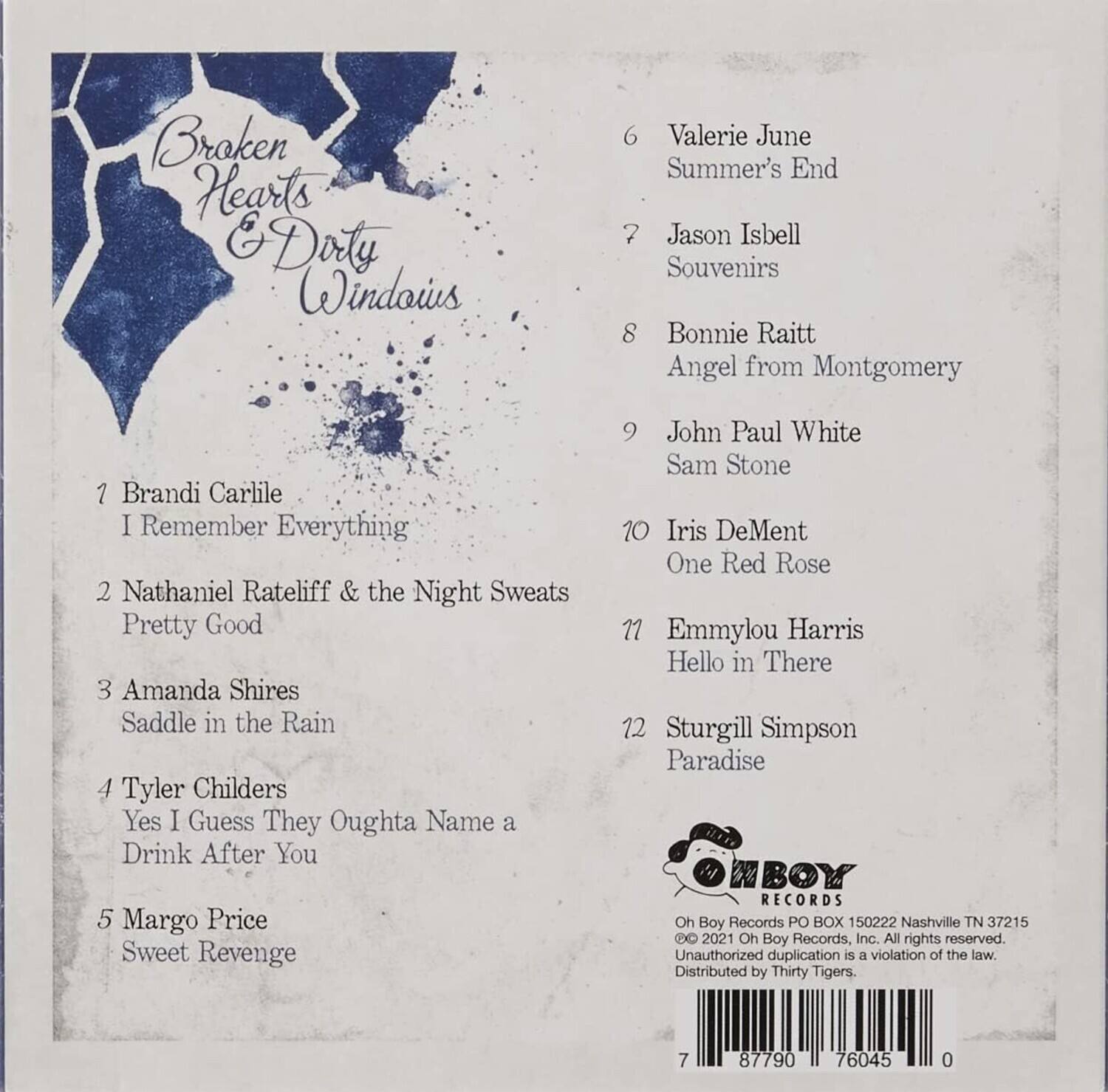 Broken Hearts & Dirty Windows

1. Brandi Carlile - I Remember Everything  
2. Nathaniel Rateliff & the Night Sweats - Pretty Good  
3. Amanda Shires - Saddle in the Rain  
4. Tyler Childers - Yes I Guess They Oughta Name a Drink After You  
5. Margo Price - Sweet Revenge  
6. Valerie June - Summer's End  
7. Jason Isbell - Souvenirs  
8. Bonnie Raitt - Angel from Montgomery  
9. John Paul White - Sam Stone  
10. Iris DeMent - One Red Rose  
11. Emmylou Harris - Hello in There  
12. Sturgill Simpson - Paradise  

Oh Boy Records  
PO BOX 150222  
Nashville TN 37215  

© 2021 Oh Boy Records, Inc. All rights reserved.  
Unauthorized duplication is a violation of the law.  
Distributed by Thirty Tigers.  

7 87790 76045 0