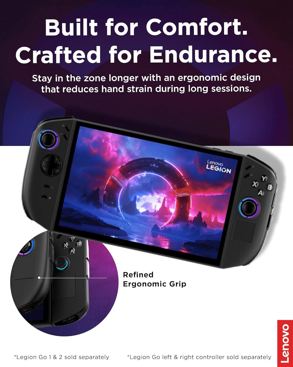 Built for Comfort.  
Crafted for Endurance.  
Stay in the zone longer with an ergonomic design that reduces hand strain during long sessions.  

Lenovo LEGION Y X B A Y X A  
Refined Ergonomic Grip  

*Legion Go 1 & 2 sold separately  
*Legion Go left & right controller sold separately  

Lenovo