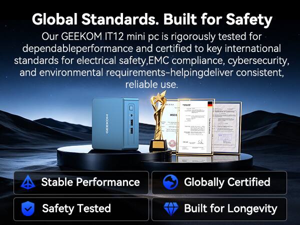 Global Standards. Built for Safety

Our GEEKOM IT12 mini pc is rigorously tested for dependable performance and certified to key international standards for electrical safety, EMC compliance, cybersecurity, and environmental requirements-helping deliver consistent, reliable use.

GEEKOM MSOS

Stable Performance
Globally Certified
Safety Tested
Built for Longevity