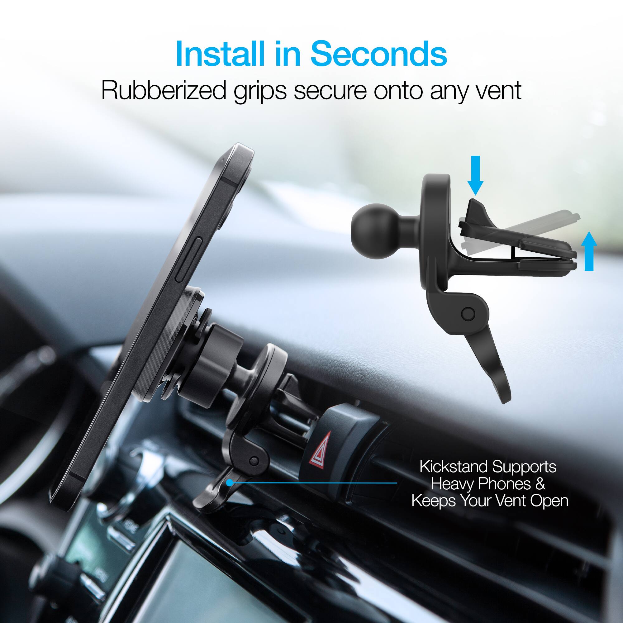 Install in Seconds  
Rubberized grips secure onto any vent  

Kickstand Supports Heavy Phones & Keeps Your Vent Open