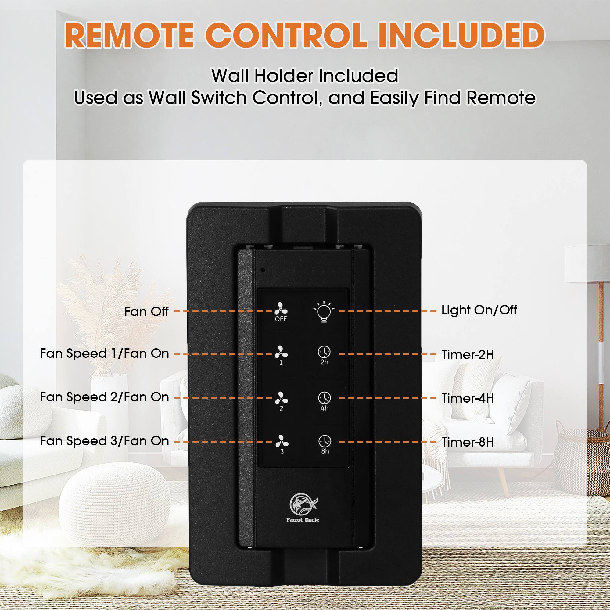 REMOTE CONTROL INCLUDED  
Wall Holder Included  
Used as Wall Switch Control, and Easily Find Remote  

- Fan Off  
- Fan Speed 1/Fan On  
- Fan Speed 2/Fan On  
- Fan Speed 3/Fan On  
- Light On/Off  
- Timer-2H  
- Timer-4H  
- Timer-8H  

Farrot Uncle