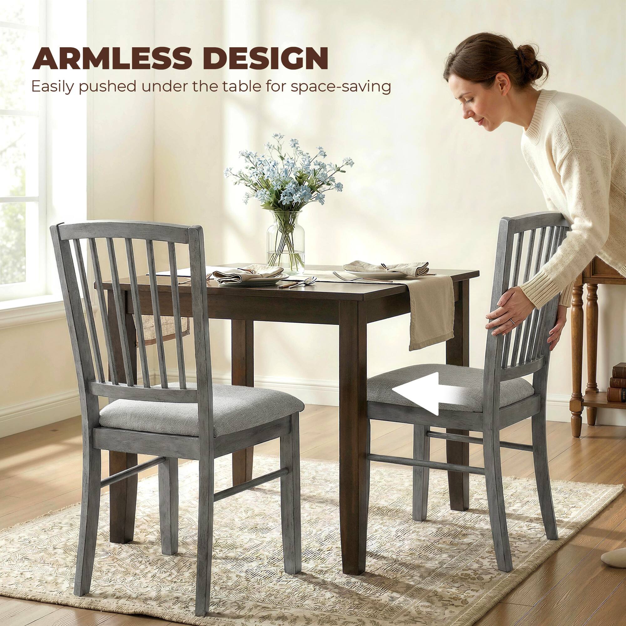 ARMLESS DESIGN  
Easily pushed under the table for space-saving