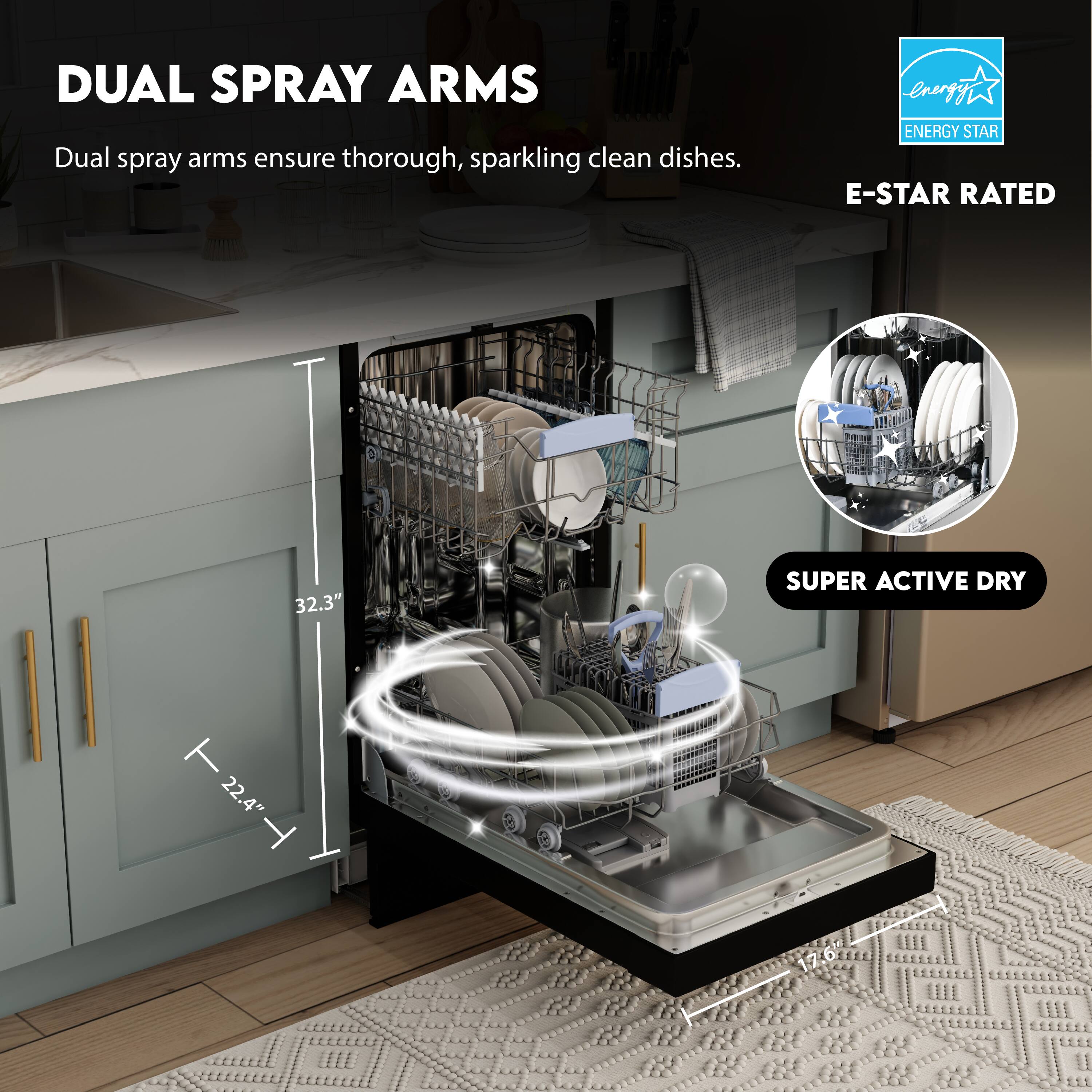 DUAL SPRAY ARMS  
Dual spray arms ensure thorough, sparkling clean dishes.

E-STAR RATED  
ENERGY STAR

SUPER ACTIVE DRY

32.3"  
22.4"  
17.6"