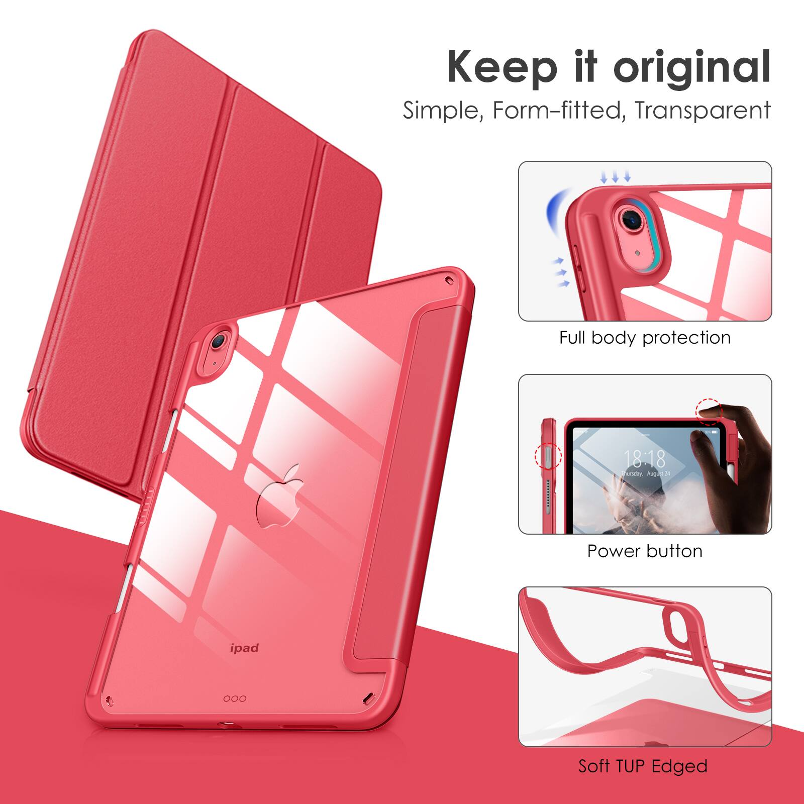 Keep it original  
Simple, Form-fitted, Transparent  

Full body protection  

Power button  

Soft TUP Edged