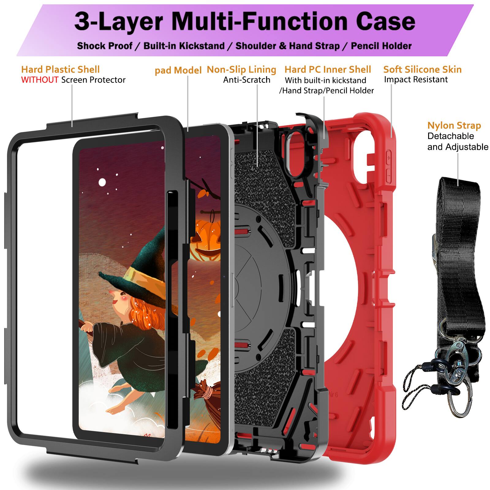 3-Layer Multi-Function Case  
Shock Proof / Built-in Kickstand / Shoulder & Hand Strap / Pencil Holder  
Hard Plastic Shell WITHOUT Screen Protector  
pad Model Non-Slip Lining Anti-Scratch  
Hard PC Inner Shell With built-in kickstand / Hand Strap/Pencil Holder  
Soft Silicone Skin Impact Resistant  
Nylon Strap Detachable and Adjustable