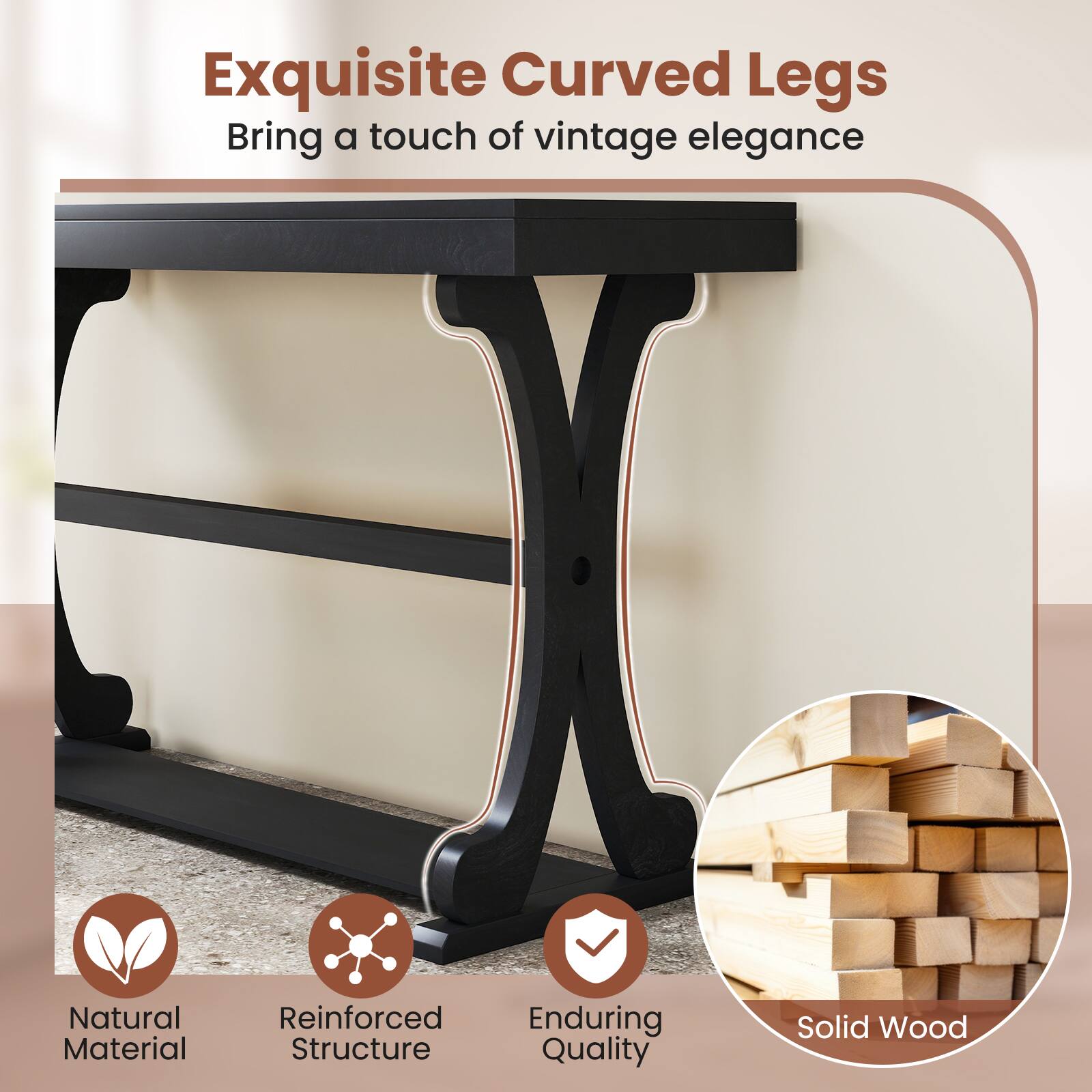 Exquisite Curved Legs  
Bring a touch of vintage elegance  

Natural Material  
Reinforced Structure  
Enduring Quality  
Solid Wood