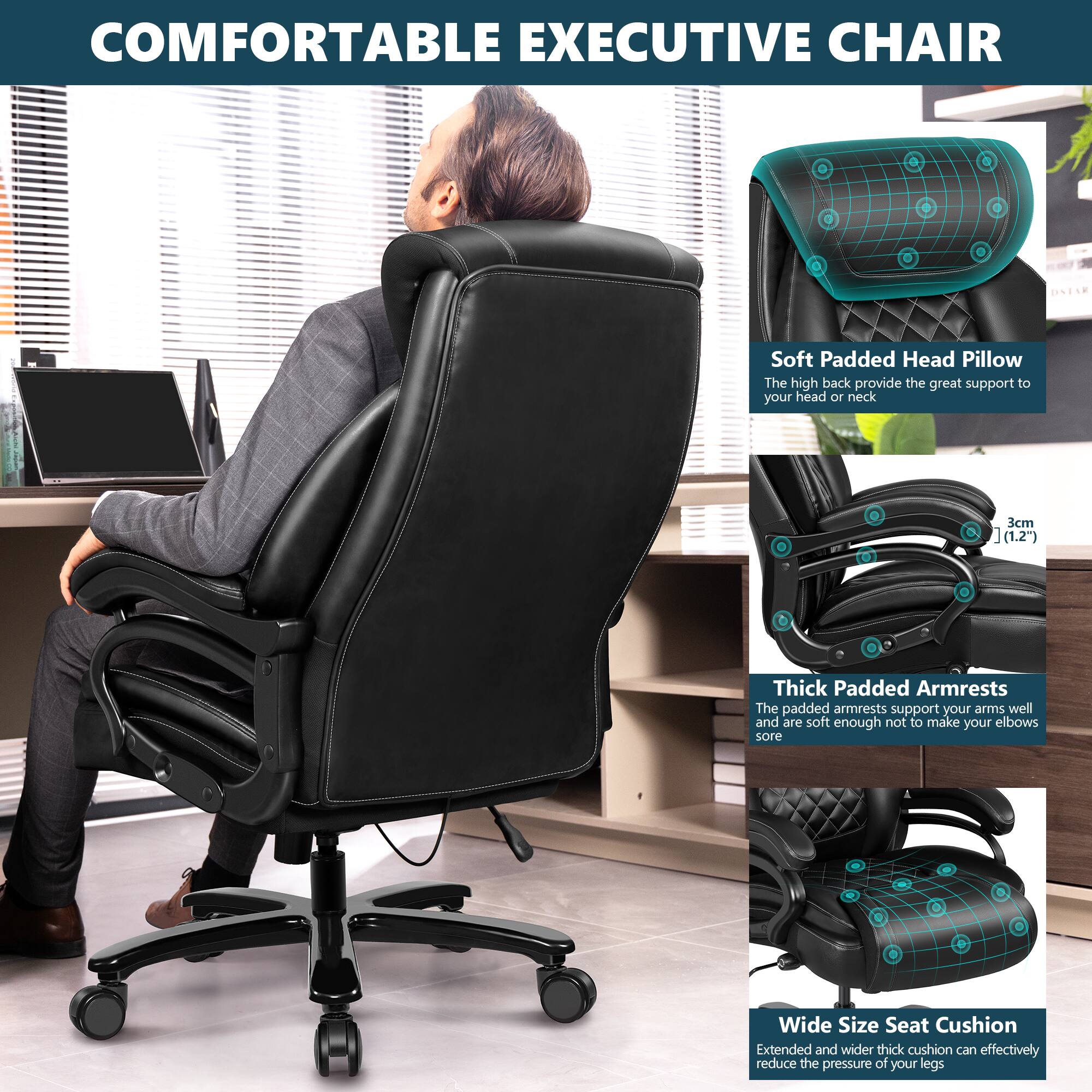 COMFORTABLE EXECUTIVE CHAIR

Soft Padded Head Pillow
The high back provide the great support to your head or neck 3cm (1.2")

Thick Padded Armrests
The padded armrests support your arms well and are soft enough not to make your elbows sore

Wide Size Seat Cushion
Extended and wider thick cushion can effectively reduce the pressure of your legs