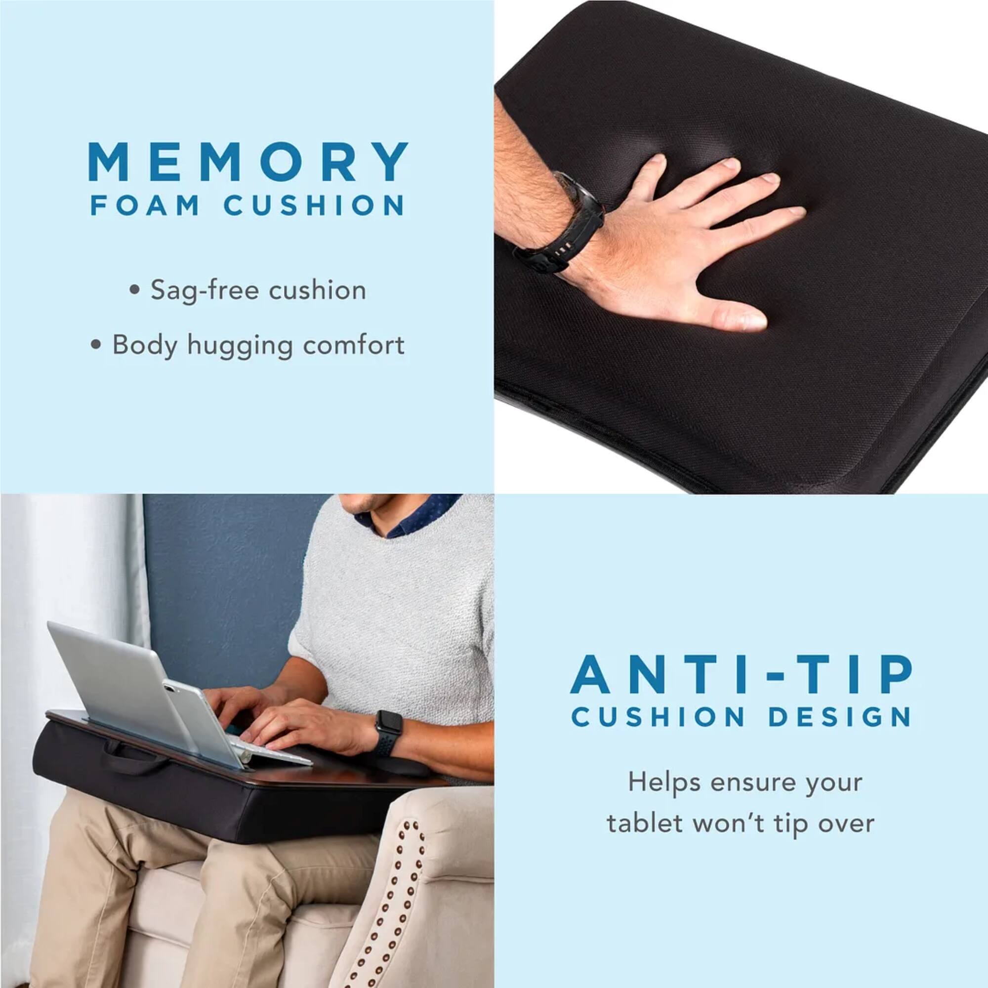 Memory Foam Cushion: Sag-free cushion, Body hugging comfort.
Anti-Tip Cushion Design: Helps ensure your tablet won't tip over.