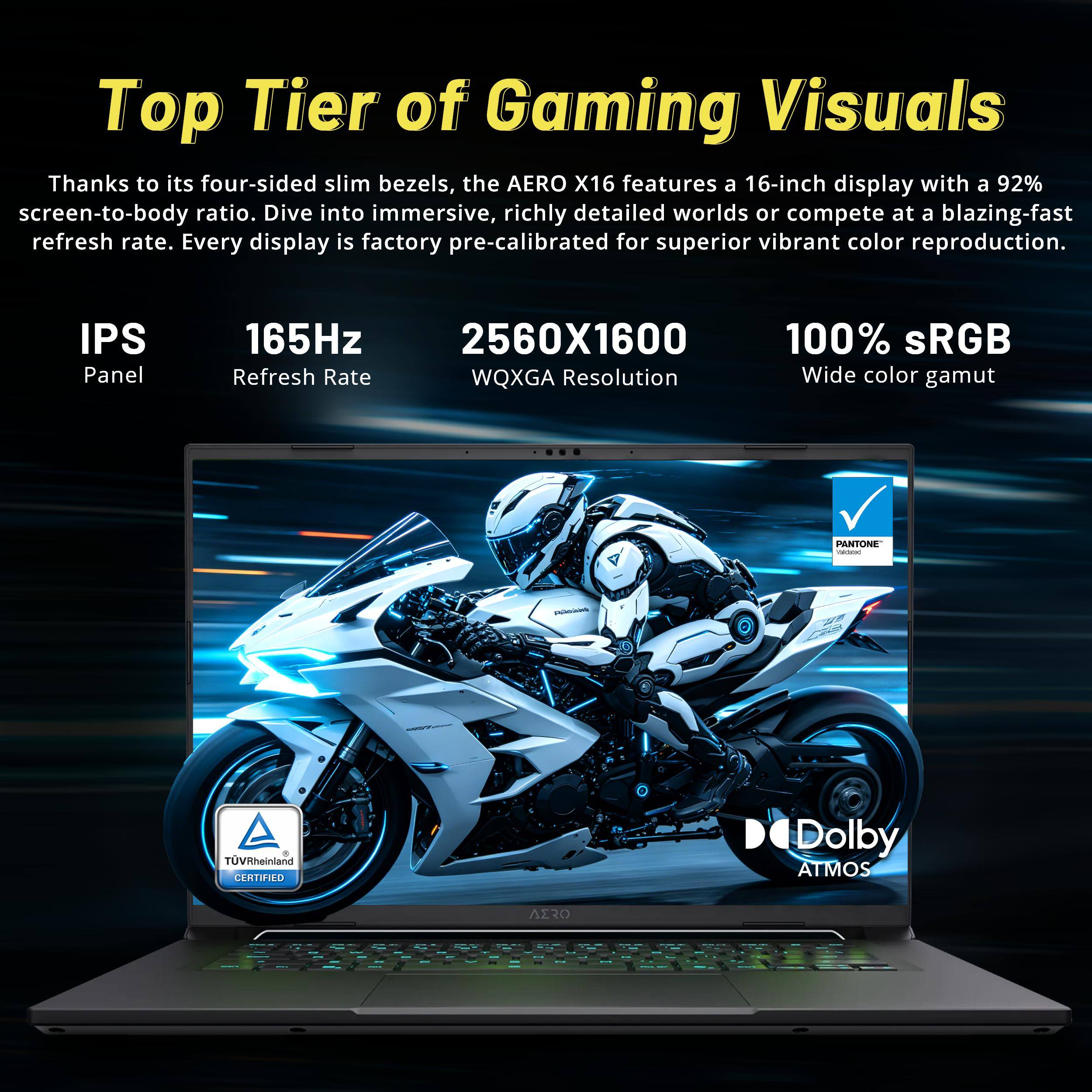 Top Tier of Gaming Visuals

Thanks to its four-sided slim bezels, the AERO X16 features a 16-inch display with a 92% screen-to-body ratio. Dive into immersive, richly detailed worlds or compete at a blazing-fast refresh rate. Every display is factory pre-calibrated for superior vibrant color reproduction.

- IPS Panel
- 165Hz Refresh Rate
- 2560x1600 WQXGA Resolution
- 100% sRGB Wide color gamut
- PANTONE
- TÜV Rheinland CERTIFIED
- Dolby ATMOS