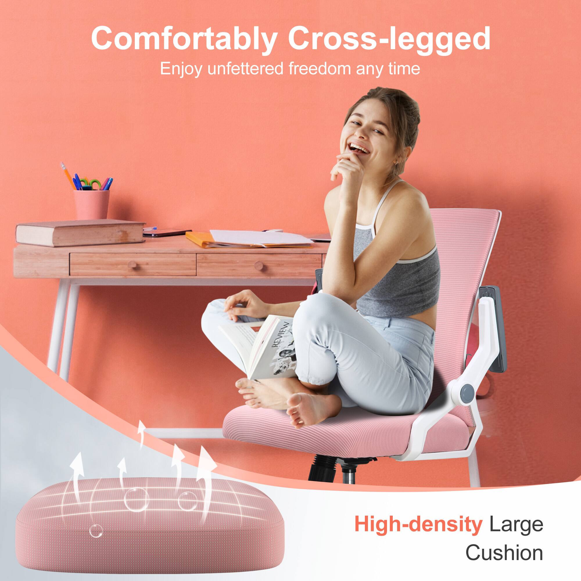 Comfortably Cross-legged  
Enjoy unfettered freedom any time  

High-density Large Cushion