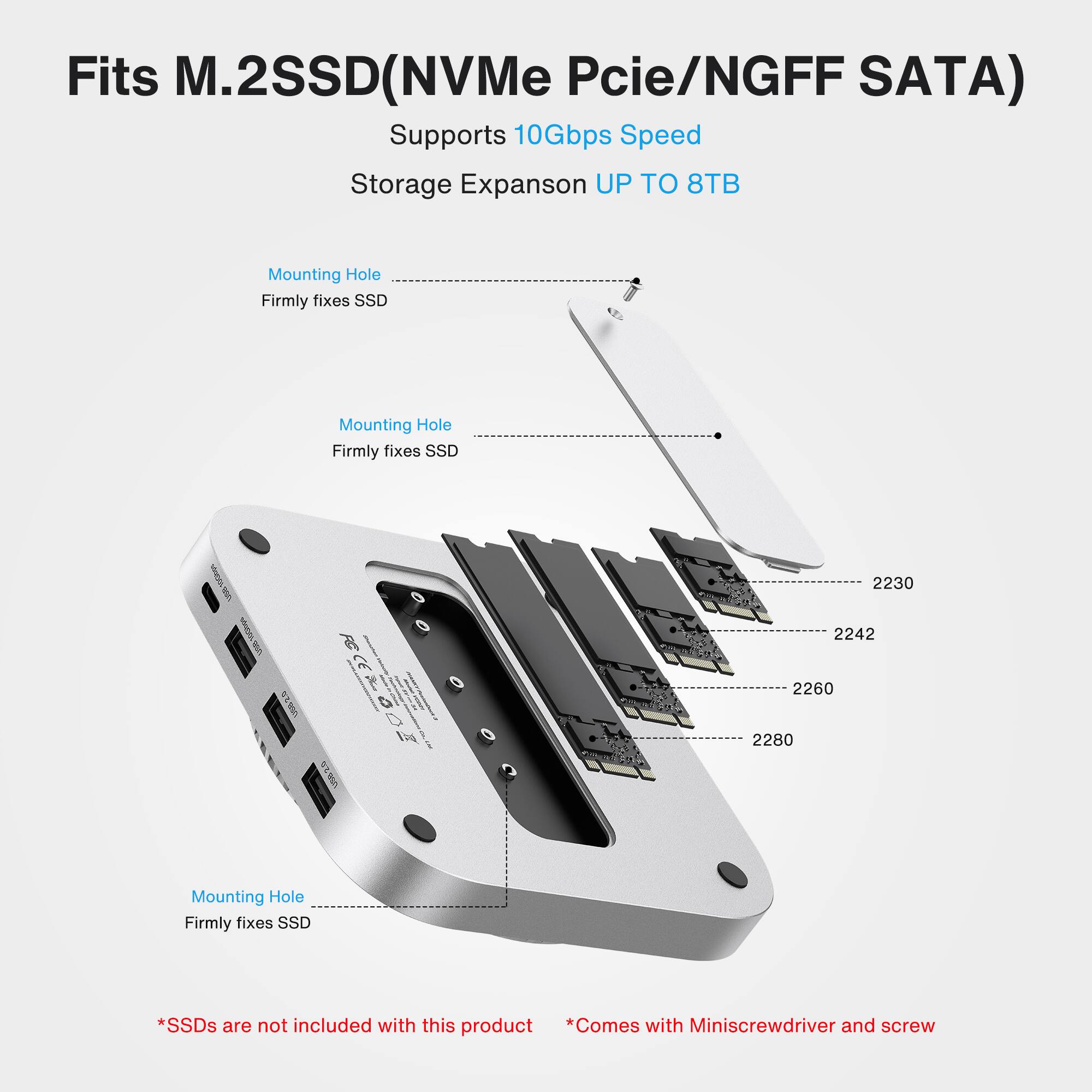 Fits M.2 SSD (NVMe PCIe/NGFF SATA)  
Supports 10Gbps Speed  
Storage Expansion UP TO 8TB  

Mounting Hole  
Firmly fixes SSD  

Mounting Hole  
Firmly fixes SSD  

Mounting Hole  
Firmly fixes SSD  

2230  
2242  
2260  
2280  

*SSDs are not included with this product  
*Comes with Miniscrewdriver and screw