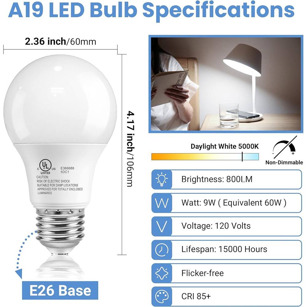A19 LED Bulb Specifications

- **Dimensions:**
  - 2.36 inch/60mm
  - 4.17 inch/106mm

- **Base:**
  - E26 Base

- **Color Temperature:**
  - Daylight White 5000K

- **Brightness:**
  - 800LM

- **Wattage:**
  - 9W (Equivalent 60W)

- **Voltage:**
  - 120 Volts

- **Lifespan:**
  - 15000 Hours

- **Features:**
  - Non-Dimmable
  - Flicker-free
  - CRI 85+

- **Certifications:**
  - Listed: UL, E366688, 5DC1
  - Caution: Risk of Electric Shock
  - Suitable for Damp Locations
  - Approved for Totally Enclosed Luminaires