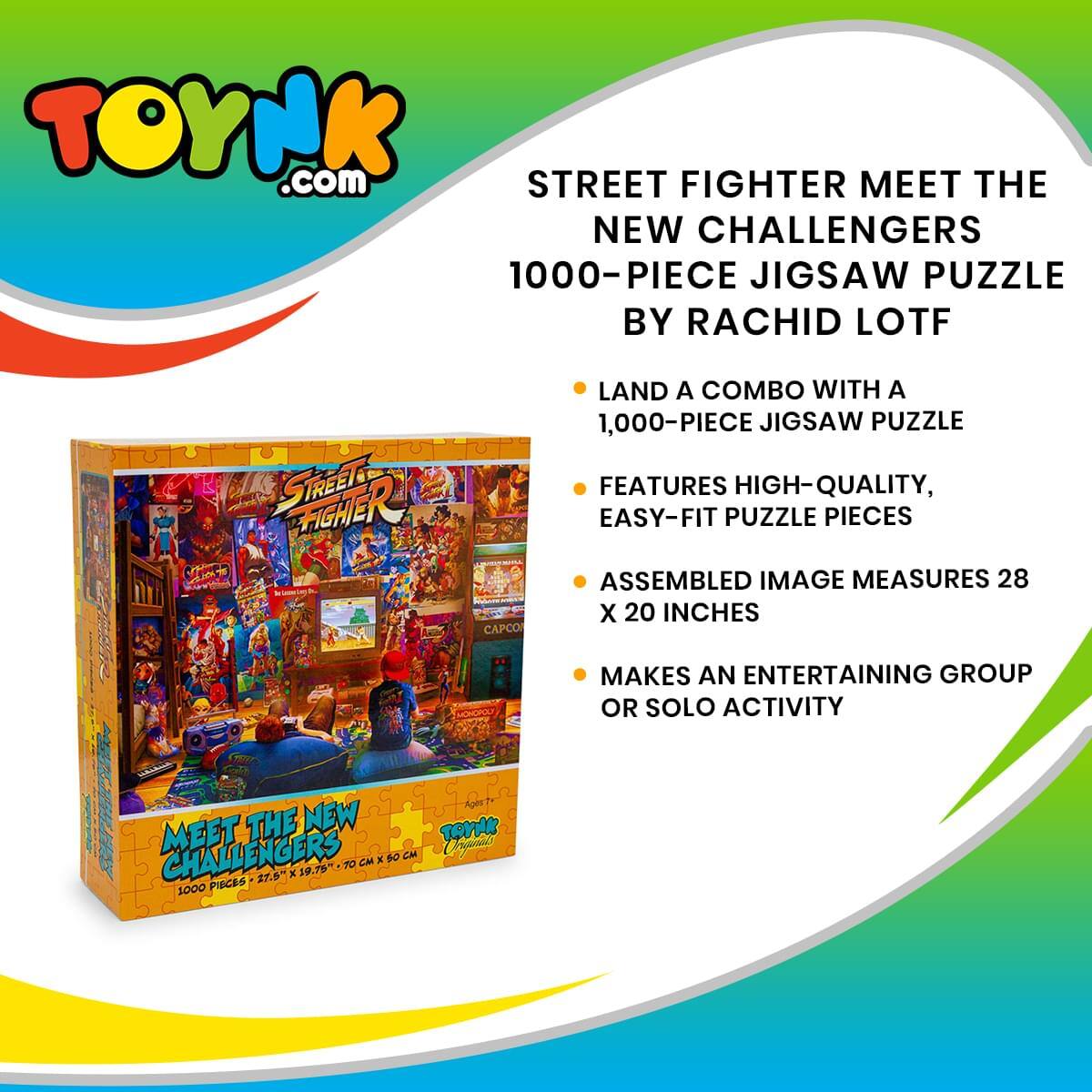 TOYNK.com

STREET FIGHTER MEET THE NEW CHALLENGERS  
1000-PIECE JIGSAW PUZZLE BY RACHID LOTF

- LAND A COMBO WITH A 1,000-PIECE JIGSAW PUZZLE
- FEATURES HIGH-QUALITY, EASY-FIT PUZZLE PIECES
- ASSEMBLED IMAGE MEASURES 28 X 20 INCHES
- MAKES AN ENTERTAINING GROUP OR SOLO ACTIVITY

MEET THE NEW CHALLENGERS  
1000 PIECES | 27.5" X 19.75" | 70 CM X 50 CM