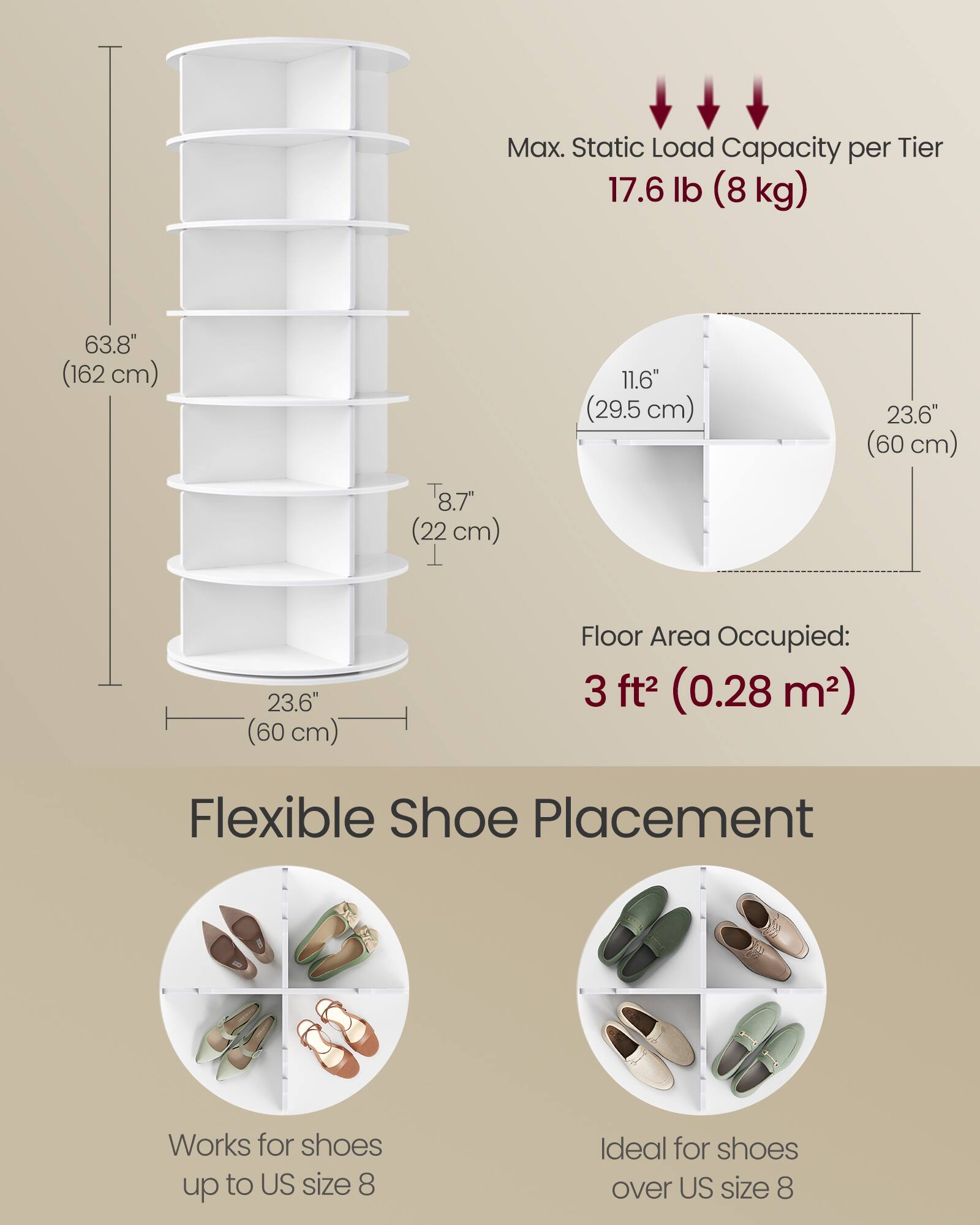 Max. Static Load Capacity per Tier: 17.6 lb (8 kg)

Height: 63.8" (162 cm)

Tier Height: 8.7" (22 cm)

Tier Width: 11.6" (29.5 cm)

Shelf Depth: 23.6" (60 cm)

Floor Area Occupied: 3 ft² (0.28 m²)

Flexible Shoe Placement

Works for shoes up to US size 8

Ideal for shoes over US size 8
