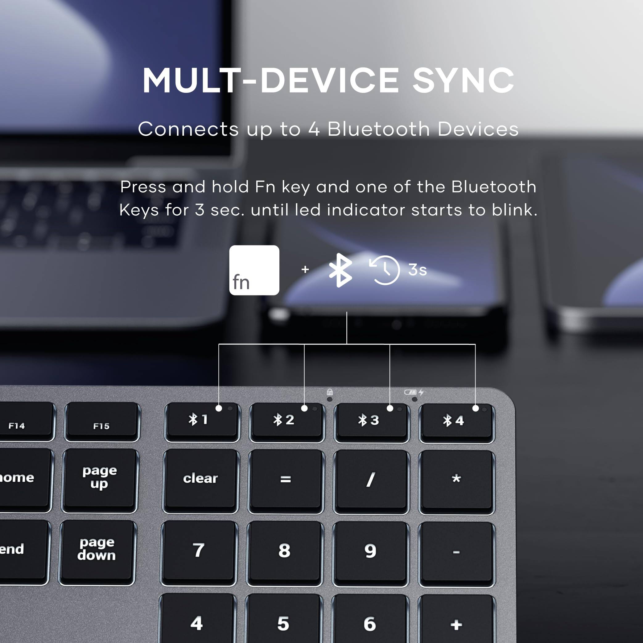MULTI-DEVICE SYNC  
Connects up to 4 Bluetooth Devices  

Press and hold Fn key and one of the Bluetooth Keys for 3 sec. until led indicator starts to blink.  

fn + 3s