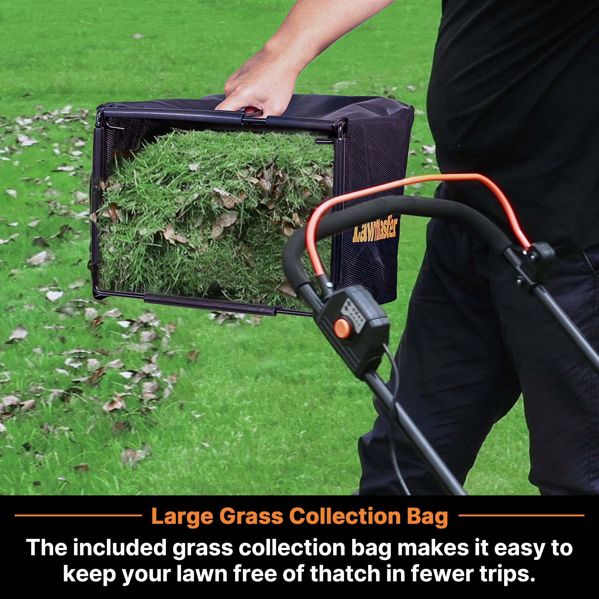Large Grass Collection Bag  
The included grass collection bag makes it easy to keep your lawn free of thatch in fewer trips.