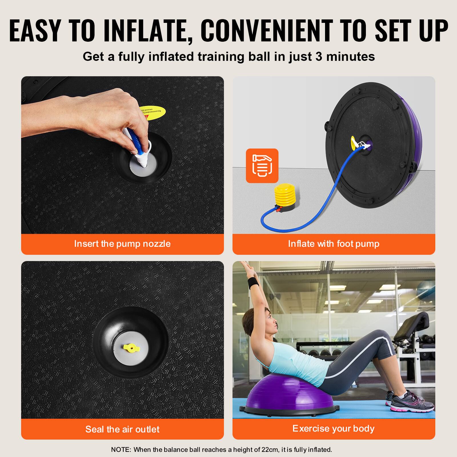 EASY TO INFLATE, CONVENIENT TO SET UP

Insert the pump nozzle

Inflate with foot pump

Seal the air outlet

Exercise your body

NOTE: When the balance ball reaches a height of 22cm, it is fully inflated.