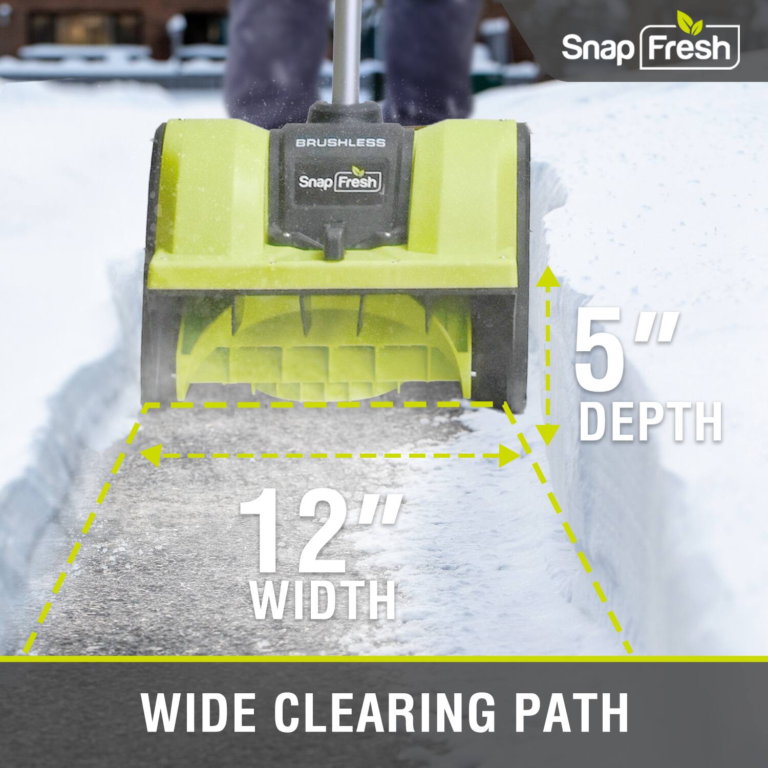 Snap Fresh BRUSHLESS  
12" WIDTH  
5" DEPTH  
WIDE CLEARING PATH