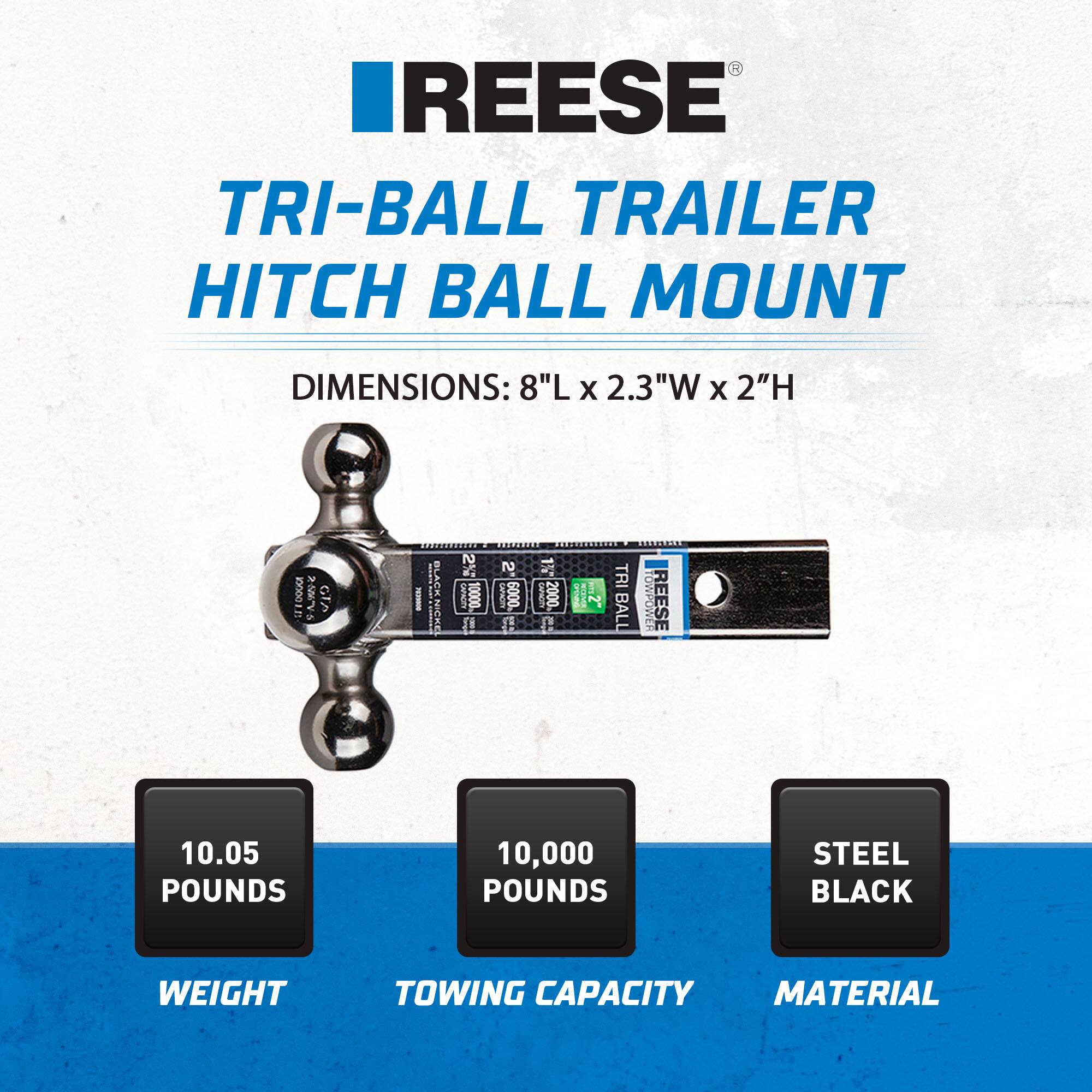 REESE  
TRI-BALL TRAILER HITCH BALL MOUNT  

DIMENSIONS: 8"L x 2.3"W x 2"H  

10.05 POUNDS  
WEIGHT  

10,000 POUNDS  
TOWING CAPACITY  

STEEL BLACK  
MATERIAL