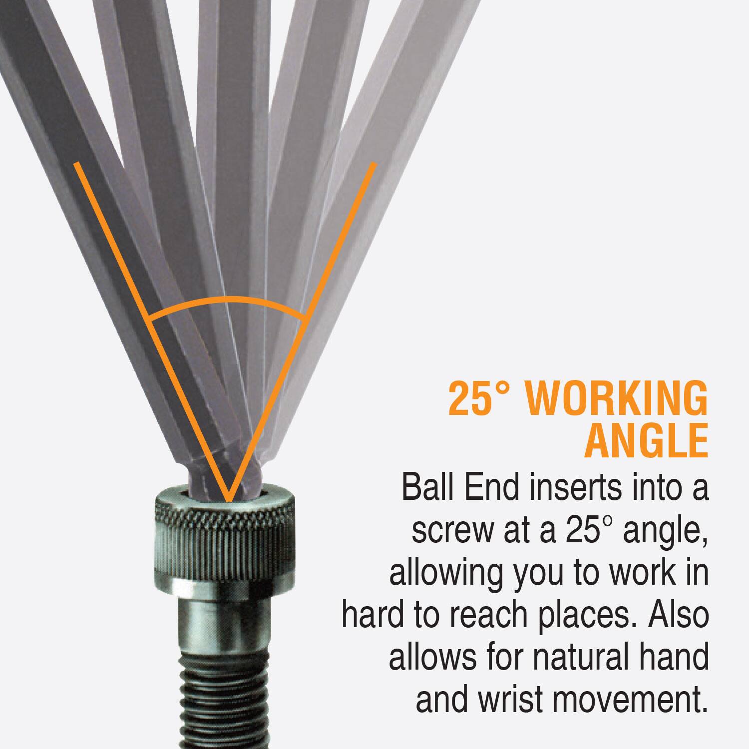25° WORKING ANGLE  
Ball End inserts into a screw at a 25° angle, allowing you to work in hard to reach places. Also allows for natural hand and wrist movement.
